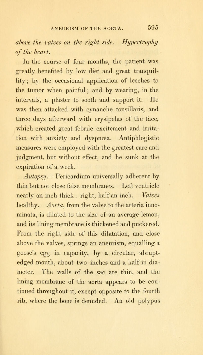 above the valves on the right side. Hypertrophy of the heart. In the course of four months, the patient was greatly benefited by low diet and great tranquil- lity ; by the occasional application of leeches to the tumor when painful; and by wearing, in the intervals, a plaster to sooth and support it. He was then attacked with cynanche tonsillaris, and three days afterward with erysipelas of the face, which created great febrile excitement and irrita- tion with anxiety and dyspnoea. Antiphlogistic measures were employed with the greatest care and judgment, but without effect, and he sunk at the expiration of a week. Autopsy.—Pericardium universally adherent by thin but not close false membranes. Left ventricle nearly an inch thick : right, half an inch. Valves healthy. Aorta, from the valve to the arteria inno- minata, is dilated to the size of an average lemon, and its lining membrane is thickened and puckered. From the right side of this dilatation, and close above the valves, springs an aneurism, equalling a goose's egg in capacity, by a circular, abrupt- edged mouth, about two inches and a half in dia- meter. The walls of the sac are thin, and the lining membrane of the aorta appears to be con- tinued throughout it, except opposite to the fourth rib, where the bone is denuded. An old polypus
