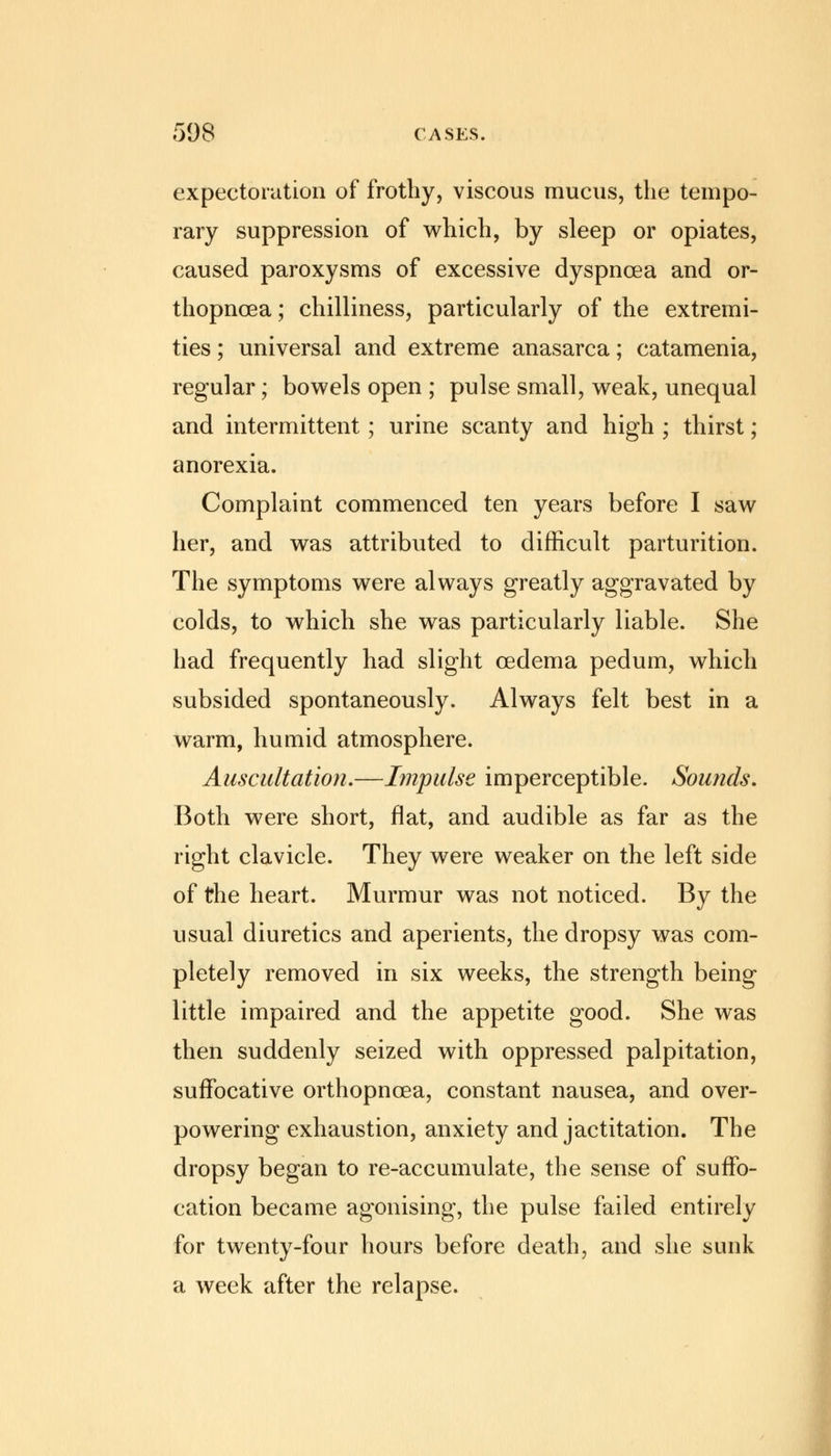 expectoration of frothy, viscous mucus, the tempo- rary suppression of which, by sleep or opiates, caused paroxysms of excessive dyspnoea and or- thopncea; chilliness, particularly of the extremi- ties ; universal and extreme anasarca; catamenia, regular; bowels open ; pulse small, weak, unequal and intermittent; urine scanty and high ; thirst; anorexia. Complaint commenced ten years before I saw her, and was attributed to difficult parturition. The symptoms were always greatly aggravated by colds, to which she was particularly liable. She had frequently had slight cedema pedum, which subsided spontaneously. Always felt best in a warm, humid atmosphere. Auscultation.—Impulse imperceptible. Sounds. Both were short, flat, and audible as far as the right clavicle. They were weaker on the left side of the heart. Murmur was not noticed. By the usual diuretics and aperients, the dropsy was com- pletely removed in six weeks, the strength being little impaired and the appetite good. She was then suddenly seized with oppressed palpitation, suffocative orthopncea, constant nausea, and over- powering exhaustion, anxiety and jactitation. The dropsy began to re-accumulate, the sense of suffo- cation became agonising, the pulse failed entirely for twenty-four hours before death, and she sunk a week after the relapse.
