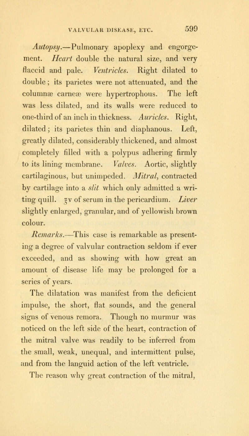 Autopsy.—Pulmonary apoplexy and engorge- ment. Heart double the natural size, and very flaccid and pale. Ventricles. Right dilated to double; its parietes were not attenuated, and the columnar carneae were hypertrophous. The left was less dilated, and its walls were reduced to one-third of an inch in thickness. Auricles. Right, dilated ; its parietes thin and diaphanous. Left, greatly dilated, considerably thickened, and almost completely filled with a polypus adhering firmly to its lining membrane. Valves. Aortic, slightly cartilaginous, but unimpeded. Mitral, contracted by cartilage into a slit which only admitted a wri- ting quill. ?v of serum in the pericardium. Liver slightly enlarged, granular, and of yellowish brown colour. Remarks.—This case is remarkable as present- ing a degree of valvular contraction seldom if ever exceeded, and as showing with how great an amount of disease life may be prolonged for a series of years. The dilatation was manifest from the deficient impulse, the short, flat sounds, and the general signs of venous remora. Though no murmur was noticed on the left side of the heart, contraction of the mitral valve was readily to be inferred from the small, weak, unequal, and intermittent pulse, and from the languid action of the left ventricle. The reason why great contraction of the mitral,