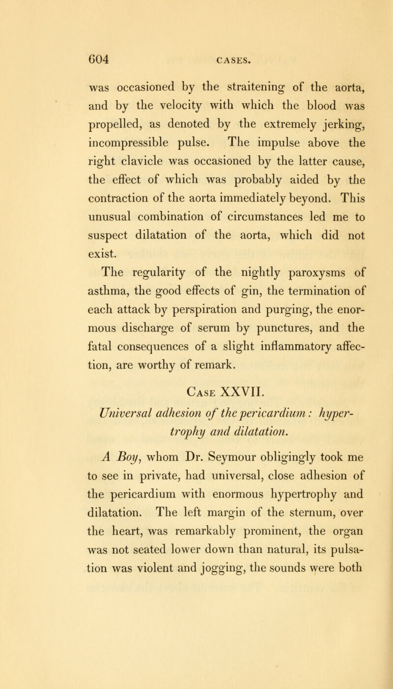 was occasioned by the straitening of the aorta, and by the velocity with which the blood was propelled, as denoted by the extremely jerking, incompressible pulse. The impulse above the right clavicle was occasioned by the latter cause, the effect of which was probably aided by the contraction of the aorta immediately beyond. This unusual combination of circumstances led me to suspect dilatation of the aorta, which did not exist. The regularity of the nightly paroxysms of asthma, the good effects of gin, the termination of each attack by perspiration and purging, the enor- mous discharge of serum by punctures, and the fatal consequences of a slight inflammatory affec- tion, are worthy of remark. Case XXVII. Universal adhesion of the pericardium: hyper- trophy and dilatation. A Boy, whom Dr. Seymour obligingly took me to see in private, had universal, close adhesion of the pericardium with enormous hypertrophy and dilatation. The left margin of the sternum, over the heart, was remarkably prominent, the organ was not seated lower down than natural, its pulsa- tion was violent and jogging, the sounds were both