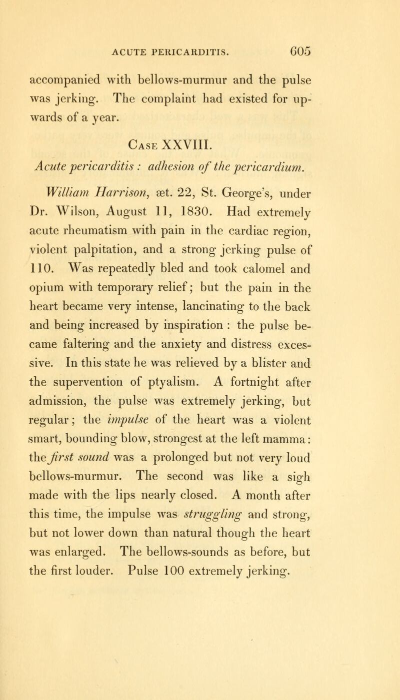 ACUTE PERICARDITIS. G05 accompanied with bellows-murmur and the pulse was jerking. The complaint had existed for up- wards of a year. Case XXVIII. Acute pericarditis : adhesion of the pericardium. William Harrison, set. 22, St. George's, under Dr. Wilson, August 11, 1830. Had extremely acute rheumatism with pain in the cardiac region, violent palpitation, and a strong jerking pulse of 110. Was repeatedly bled and took calomel and opium with temporary relief; but the pain in the heart became very intense, lancinating to the back and being increased by inspiration : the pulse be- came faltering and the anxiety and distress exces- sive. In this state he was relieved by a blister and the supervention of ptyalism. A fortnight after admission, the pulse was extremely jerking, but regular; the impulse of the heart was a violent smart, bounding blow, strongest at the left mamma: ihejirst sound was a prolonged but not very loud bellows-murmur. The second was like a sigh made with the lips nearly closed. A month after this time, the impulse was struggling and strong, but not lower down than natural though the heart was enlarged. The bellows-sounds as before, but the first louder. Pulse 100 extremely jerking.