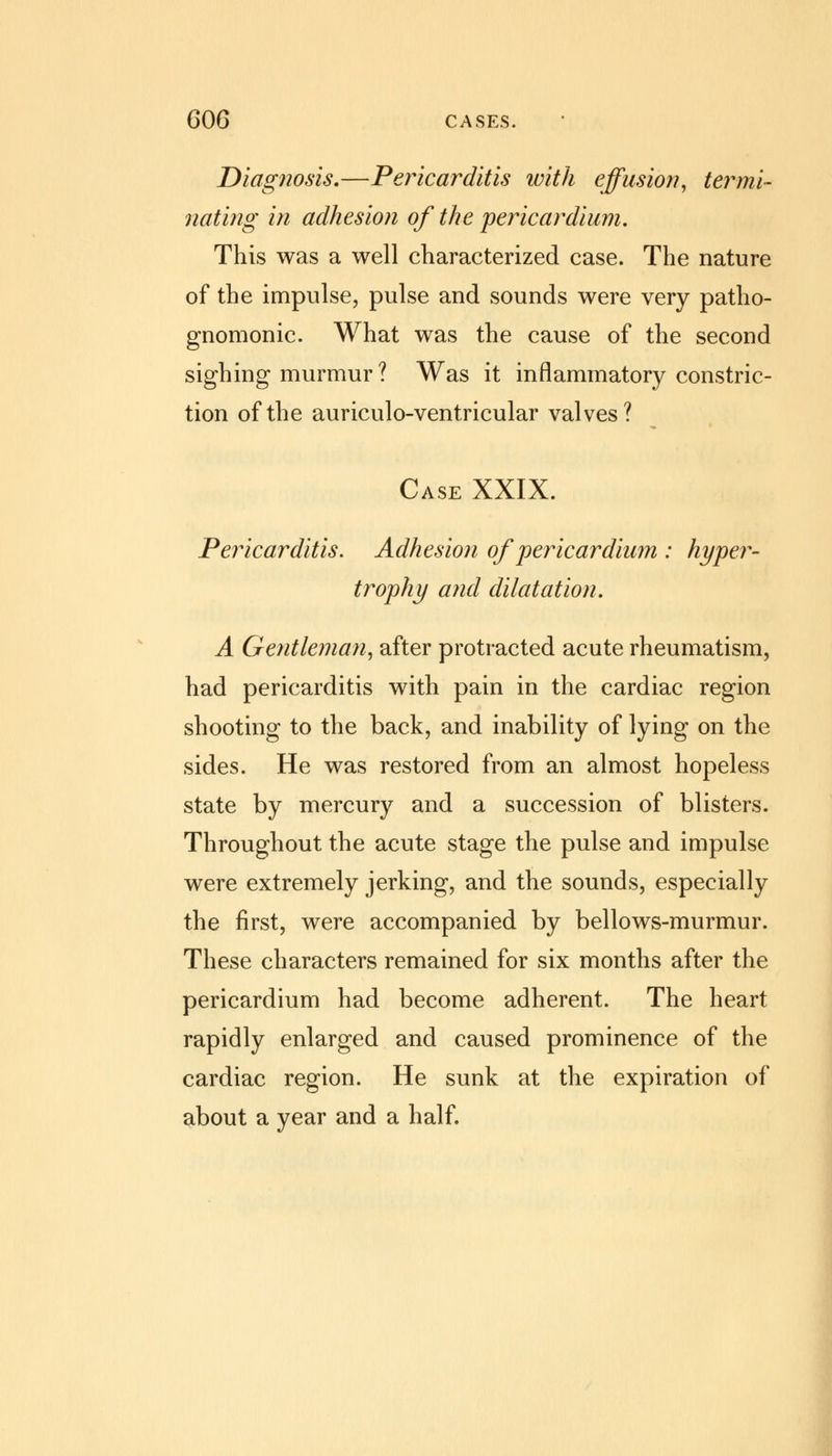 Diagnosis.—Pericarditis with effusion, termi- nating in adhesion of the pericardium. This was a well characterized case. The nature of the impulse, pulse and sounds were very patho- gnomonic. What was the cause of the second sighing murmur ? Was it inflammatory constric- tion of the auriculo-ventricular valves? Case XXIX. Pericarditis. Adhesion of pericardium : hyper- trophy and dilatation. A Gentleman, after protracted acute rheumatism, had pericarditis with pain in the cardiac region shooting to the back, and inability of lying on the sides. He was restored from an almost hopeless state by mercury and a succession of blisters. Throughout the acute stage the pulse and impulse were extremely jerking, and the sounds, especially the first, were accompanied by bellows-murmur. These characters remained for six months after the pericardium had become adherent. The heart rapidly enlarged and caused prominence of the cardiac region. He sunk at the expiration of about a year and a half.