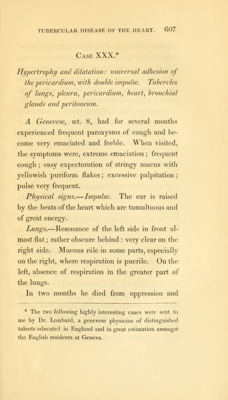 Case XXX.* Hypertrophy and dilatation: universal adhesion of the pericardium, with double impulse. Tubercles of lungs, pleura, pericardium, heart, bronchial glands and peritoneum. A Genevese, set. 8, had for several months experienced frequent paroxysms of cough and be- come very emaciated and feeble. When visited, the symptoms were, extreme emaciation; frequent cough ; easy expectoration of stringy mucus with yellowish puriform flakes; excessive palpitation ; pulse very frequent. Physical signs.—Impulse. The ear is raised by the beats of the heart which are tumultuous and of great energy. Lungs.—Resonance of the left side in front al- most flat; rather obscure behind : very clear on the right side. Mucous rale in some parts, especially on the right, where respiration is puerile. On the left, absence of respiration in the greater part of the lungs. In two months he died from oppression and * The two following highly interesting cases were sent to me by Dr. Lombard, a genevese physician of distinguished talents educated in England and in great estimation amongst the English residents at Geneva.