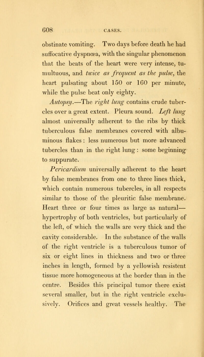 obstinate vomiting. Two days before death he had suffocative dyspnoea, with the singular phenomenon that the beats of the heart were very intense, tu- multuous, and twice as frequent as the pulse, the heart pulsating about 150 or 160 per minute, while the pulse beat only eighty. Autopsy.—The right lung contains crude tuber- cles over a great extent. Pleura sound. Left lung almost universally adherent to the ribs by thick tuberculous false membranes covered with albu- minous flakes: less numerous but more advanced tubercles than in the right lung: some beginning to suppurate. Pericardium universally adherent to the heart by false membranes from one to three lines thick, which contain numerous tubercles, in all respects similar to those of the pleuritic false membrane. Heart three or four times as large as natural— hypertrophy of both ventricles, but particularly of the left, of which the walls are very thick and the cavity considerable. In the substance of the walls of the right ventricle is a tuberculous tumor of six or eight lines in thickness and two or three inches in length, formed by a yellowish resistent tissue more homogeneous at the border than in the centre. Besides this principal tumor there exist several smaller, but in the right ventricle exclu- sively. Orifices and great vessels healthy. The