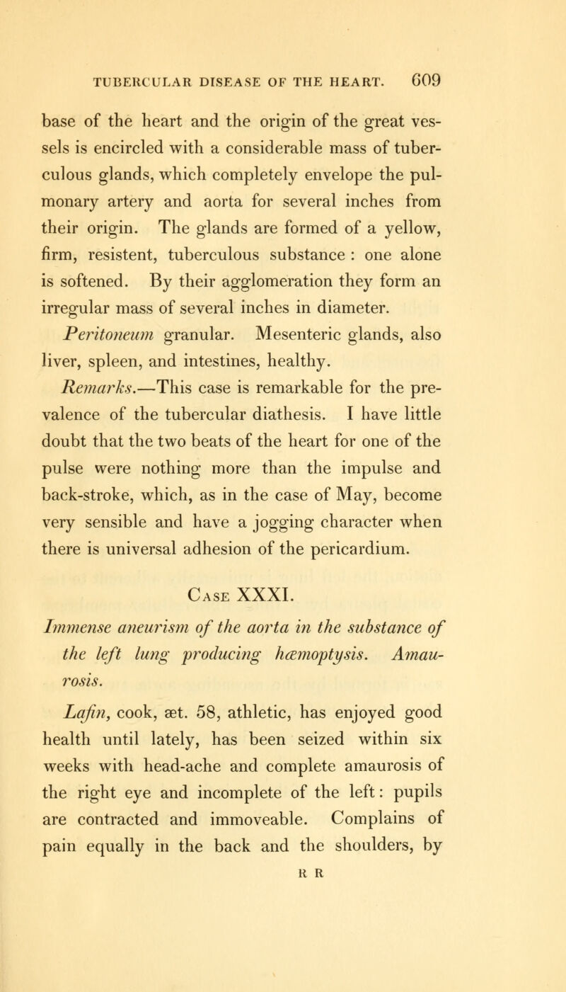 base of the heart and the origin of the great ves- sels is encircled with a considerable mass of tuber- culous glands, which completely envelope the pul- monary artery and aorta for several inches from their origin. The glands are formed of a yellow, firm, resistent, tuberculous substance : one alone is softened. By their agglomeration they form an irregular mass of several inches in diameter. Peritoneum granular. Mesenteric glands, also liver, spleen, and intestines, healthy. Remarks.—This case is remarkable for the pre- valence of the tubercular diathesis. I have little doubt that the two beats of the heart for one of the pulse were nothing more than the impulse and back-stroke, which, as in the case of May, become very sensible and have a jogging character when there is universal adhesion of the pericardium. Case XXXI. Immense aneurism of the aorta in the substance of the left lung producing haemoptysis. Amau- rosis. La/in, cook, aet. 58, athletic, has enjoyed good health until lately, has been seized within six weeks with head-ache and complete amaurosis of the right eye and incomplete of the left: pupils are contracted and immoveable. Complains of pain equally in the back and the shoulders, by R R