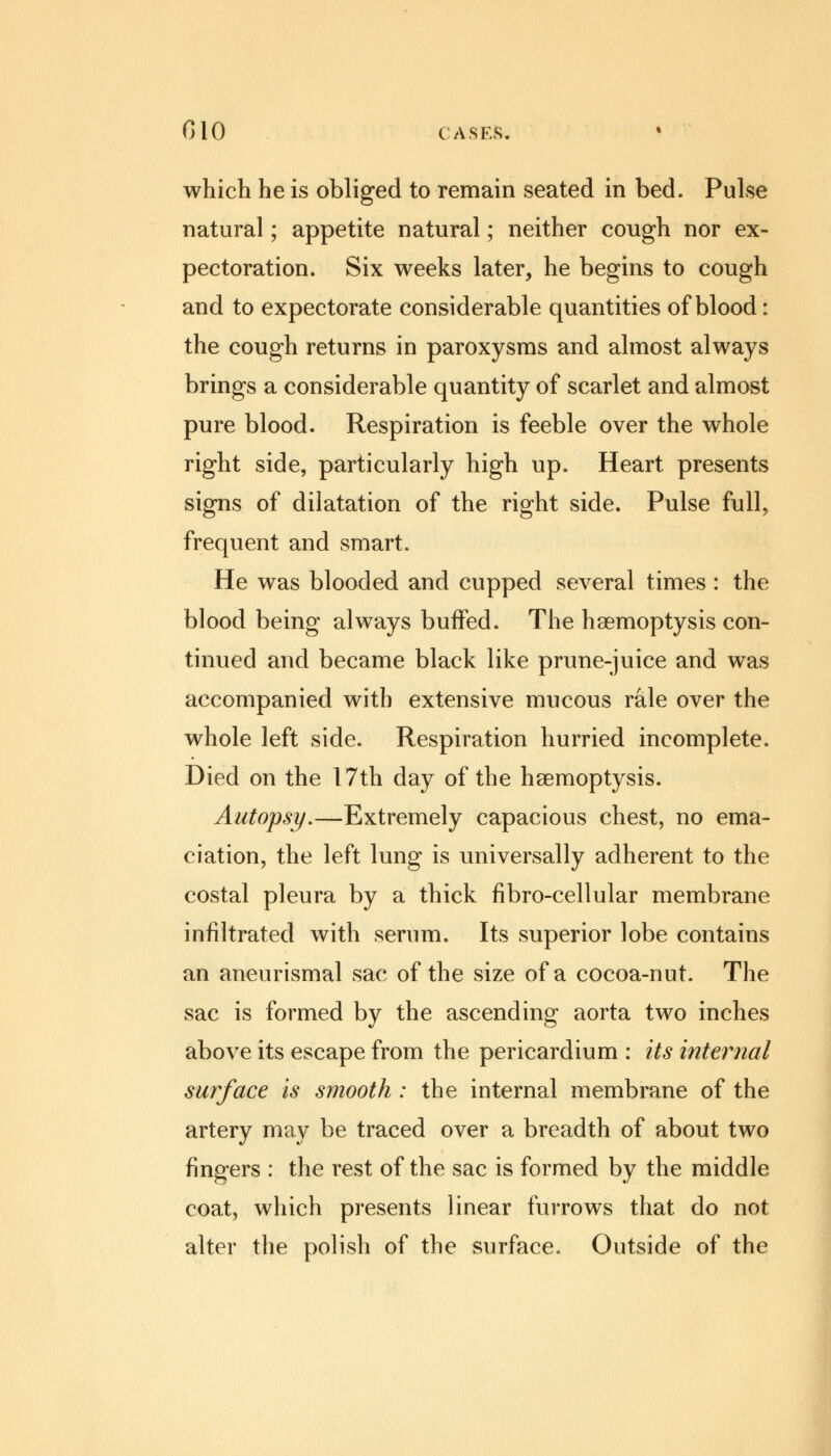 which he is obliged to remain seated in bed. Pulse natural; appetite natural; neither cough nor ex- pectoration. Six weeks later, he begins to cough and to expectorate considerable quantities of blood: the cough returns in paroxysms and almost always brings a considerable quantity of scarlet and almost pure blood. Respiration is feeble over the whole right side, particularly high up. Heart presents signs of dilatation of the right side. Pulse full, frequent and smart. He was blooded and cupped several times : the blood being always buffed. The haemoptysis con- tinued and became black like prune-juice and was accompanied with extensive mucous rale over the whole left side. Respiration hurried incomplete. Died on the 17th day of the haemoptysis. Autopsy.—Extremely capacious chest, no ema- ciation, the left lung is universally adherent to the costal pleura by a thick fibro-cellular membrane infiltrated with serum. Its superior lobe contains an aneurismal sac of the size of a cocoa-nut. The sac is formed by the ascending aorta two inches above its escape from the pericardium : its internal surface is smooth : the internal membrane of the artery may be traced over a breadth of about two fingers : the rest of the sac is formed by the middle coat, which presents linear furrows that do not alter the polish of the surface. Outside of the