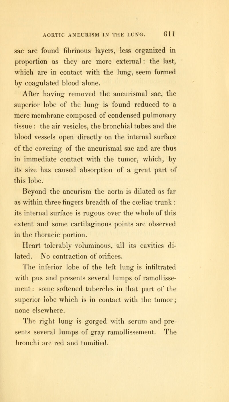 AORTIC ANEURISM IN THE LUNG. Gil sac are found fibrinous layers, less organized in proportion as they are more external: the last, which are in contact with the lung, seem formed by coagulated blood alone. After having removed the aneurismal sac, the superior lobe of the lung is found reduced to a mere membrane composed of condensed pulmonary tissue : the air vesicles, the bronchial tubes and the blood vessels open directly on the internal surface of the covering of the aneurismal sac and are thus in immediate contact with the tumor, which, by its size has caused absorption of a great part of this lobe. Beyond the aneurism the aorta is dilated as far as within three fingers breadth of the cceliac trunk : its internal surface is rugous over the whole of this extent and some cartilaginous points are observed in the thoracic portion. Heart tolerably voluminous, all its cavities di- lated. No contraction of orifices. The inferior lobe of the left lung is infiltrated with pus and presents several lumps of ramollisse- ment: some softened tubercles in that part of the superior lobe which is in contact with the tumor; none elsewhere. The right lung is gorged with serum and pre- sents several lumps of gray ramollissement. The bronchi are red and tumified.