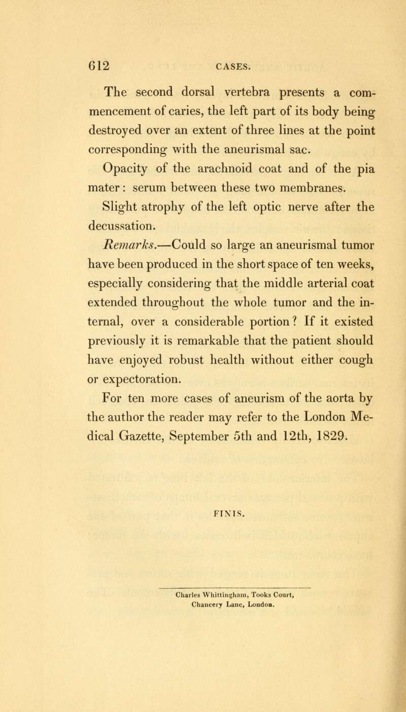 The second dorsal vertebra presents a com- mencement of caries, the left part of its body being destroyed over an extent of three lines at the point corresponding with the aneurismal sac. Opacity of the arachnoid coat and of the pia mater: serum between these two membranes. Slight atrophy of the left optic nerve after the decussation. Remarks.—Could so large an aneurismal tumor have been produced in the short space of ten weeks, especially considering that the middle arterial coat extended throughout the whole tumor and the in- ternal, over a considerable portion ? If it existed previously it is remarkable that the patient should have enjoyed robust health without either cough or expectoration. For ten more cases of aneurism of the aorta by the author the reader may refer to the London Me- dical Gazette, September 5th and 12th, 1829. FINIS. Charles Whittingham, Tooks Court, Chancery Lane, London.