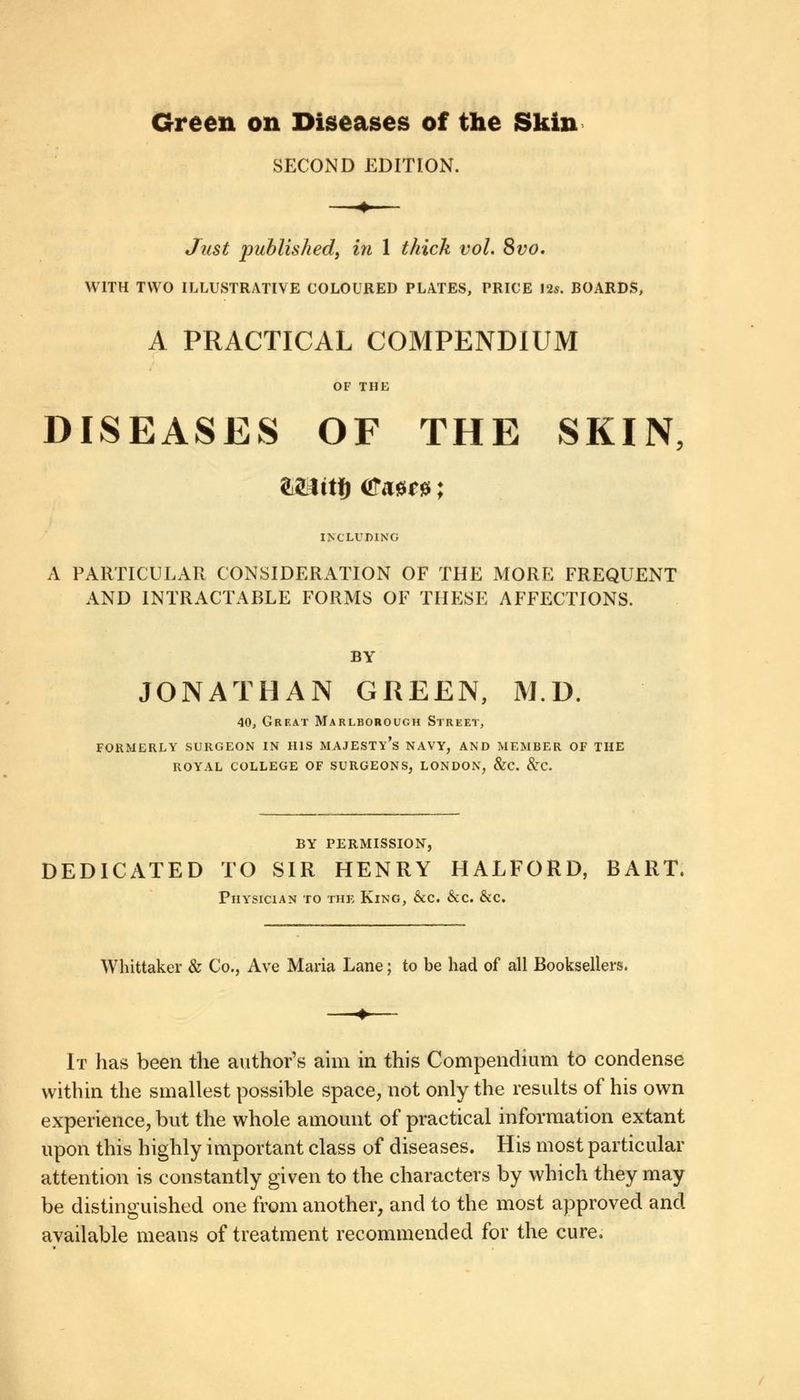 Green on Diseases of the Skin SECOND EDITION. Just 'published, in 1 thick vol. 8vo. WITH TWO ILLUSTRATIVE COLOURED PLATES, PRICE 12s. BOARDS, A PRACTICAL COMPENDIUM OF THE DISEASES OF THE SKIN, INCLUDING A PARTICULAR CONSIDERATION OF THE MORE FREQUENT AND INTRACTABLE FORMS OF THESE AFFECTIONS. BY JONATHAN GREEN, M.D. 40, Great Marlborough Strket, FORMERLY SURGEON IN HIS MAJESTY^ NAVY, AND MEMBER OF THE ROYAL COLLEGE OF SURGEONS, LONDON, &C. &TC. BY PERMISSION, DEDICATED TO SIR HENRY HALFORD, BART. Physician to thf, King, &c. &c. &c. Whittaker & Co., Ave Maria Lane; to be had of all Booksellers. It has been the author's aim in this Compendium to condense within the smallest possible space, not only the results of his own experience, but the whole amount of practical information extant upon this highly important class of diseases. His most particular attention is constantly given to the characters by which they may be distinguished one from another, and to the most approved and available means of treatment recommended for the cure.