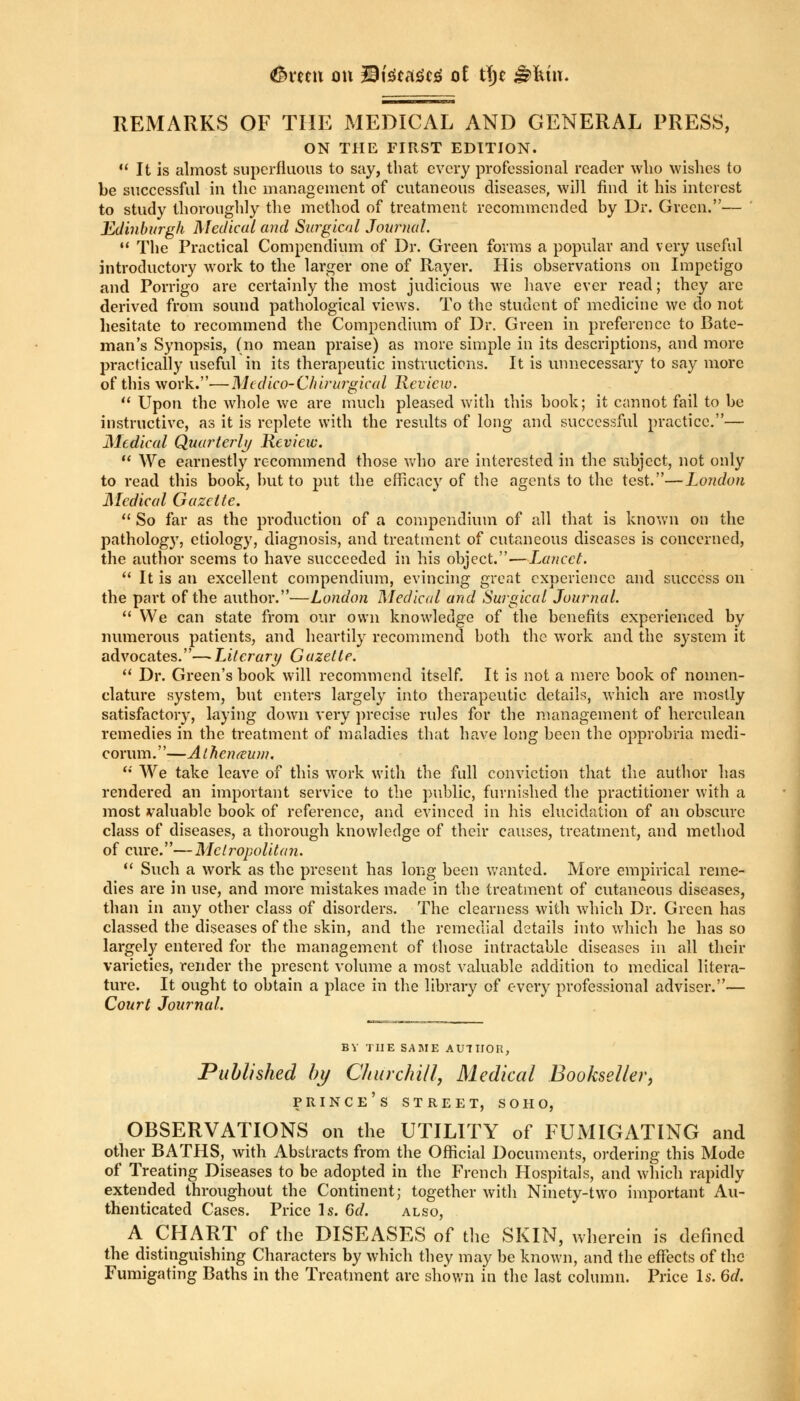<&vuu on 23teca<?c£ ot tyt &Mix. REMARKS OF THE MEDICAL AND GENERAL PRESS, ON THE FIRST EDITION.  It is almost superfluous to say, that every professional reader who wishes to be successful in the management of cutaneous diseases, will find it his interest to study thoroughly the method of treatment recommended by Dr. Green.— Edinburgh Medical and Surgical Journal. 11 The Practical Compendium of Dr. Green forms a popular and very useful introductory work to the larger one of Rayer. His observations on Impetigo and Porrigo are certainly the most judicious we have ever read; they are derived from sound pathological views. To the student of medicine we do not hesitate to recommend the Compendium of Dr. Green in preference to Bate- man's Synopsis, (no mean praise) as more simple in its descriptions, and more practically useful in its therapeutic instructions. It is unnecessary to say more of this work.—Mcdico-Chirurgical Review.  Upon the whole we are much pleased with this book; it cannot fail to be instructive, as it is replete with the results of long and successful practice.— Medical Quarterly Review.  We earnestly recommend those who are interested in the subject, not only to read this book, but to put the efficacy of the agents to the test.—London Medical Gazette.  So far as the production of a compendium of all that is known on the pathology, etiology, diagnosis, and treatment of cutaneous diseases is concerned, the author seems to have succeeded in his object.—Lancet.  It is an excellent compendium, evincing great experience and success on the part of the author.—London Medical and Surgical Journal.  We can state from our own knowledge of the benefits experienced by numerous patients, and heartily recommend both the work and the system it advocates.—Literary Gazette.  Dr. Green's book will recommend itself. It is not a mere book of nomen- clature system, but enters largely into therapeutic details, which are mostly satisfactory, laying down very precise rules for the management of herculean remedies in the treatment of maladies that have long been the opprobria medi- corum.—Athcn&um. '•' We take leave of this work with the full conviction that the author has rendered an important service to the public, furnished the practitioner with a most valuable book of reference, and evinced in his elucidation of an obscure class of diseases, a thorough knowledge of their causes, treatment, and method of cure.— Metropolitan.  Such a work as the present has long been wanted. More empirical reme- dies are in use, and more mistakes made in the treatment of cutaneous diseases, than in any other class of disorders. The clearness with which Dr. Green has classed the diseases of the skin, and the remedial details into which he basso largely entered for the management of those intractable diseases in all their varieties, render the present volume a most valuable addition to medical litera- ture. It ought to obtain a place in the library of every professional adviser.— Court Journal. BY THE SAME AU7II0H, Published by Churchill, Medical Bookseller, prince's street, soho, OBSERVATIONS on the UTILITY of FUMIGATING and other BATHS, with Abstracts from the Official Documents, ordering this Mode of Treating Diseases to be adopted in the French Hospitals, and which rapidly extended throughout the Continent; together with Ninety-two important Au- thenticated Cases. Price Is. 6d. also, A CHART of the DISEASES of the SKIN, wherein is defined the distinguishing Characters by which they may be known, and the effects of the Fumigating Baths in the Treatment arc shown in the last column. Price Is. 6d.
