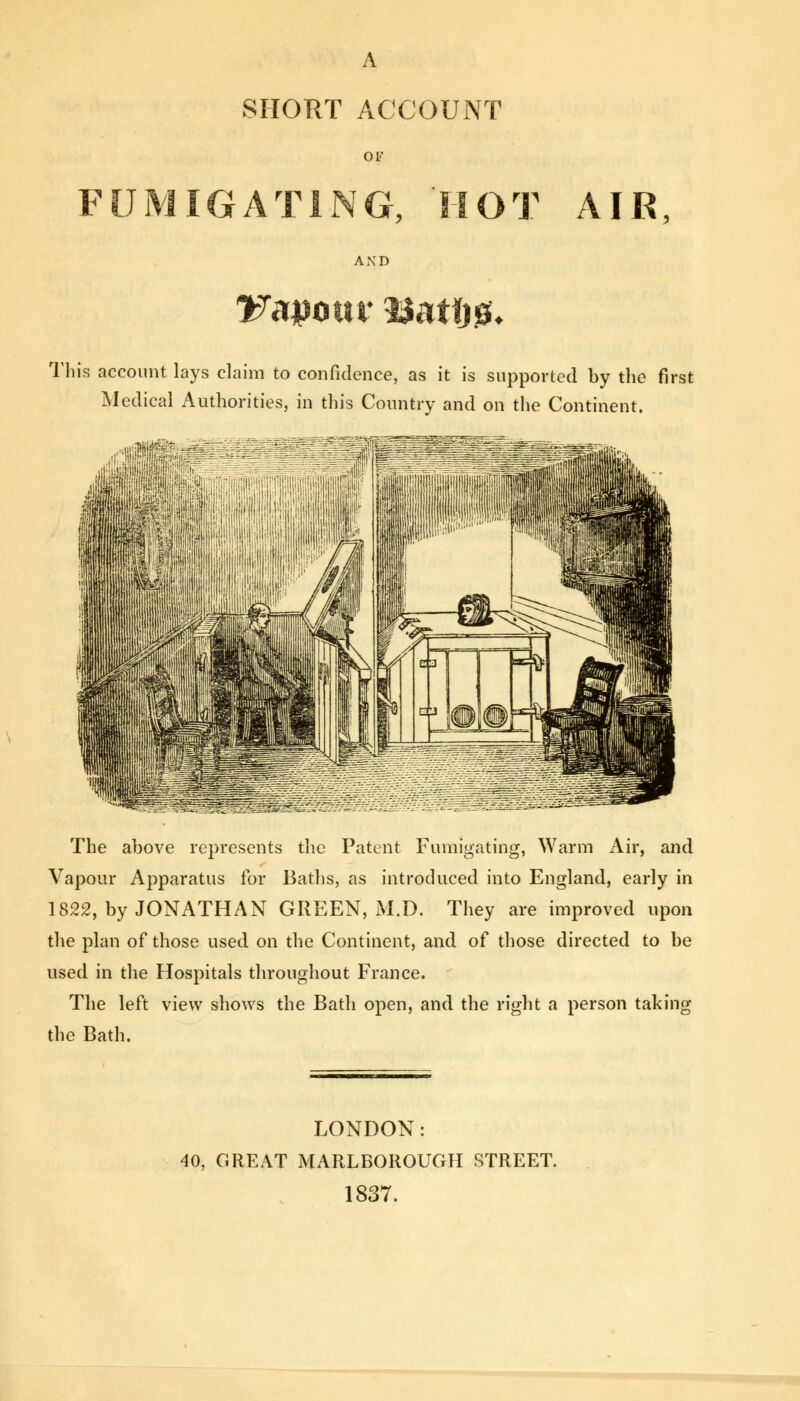 A SHORT ACCOUNT OF FUMIGATING, 'HOT AIR, AND This account lays claim to confidence, as it is supported by the first Medical Authorities, in this Country and on the Continent. The above represents the Patent Fumigating, Warm Air, and Vapour Apparatus for Baths, as introduced into England, early in 1822, by JONATHAN GREEN, M.D. They are improved upon the plan of those used on the Continent, and of those directed to be used in the Hospitals throughout France. The left view shows the Bath open, and the right a person taking the Bath. LONDON: 40, GREAT MARLBOROUGH STREET. 1837.