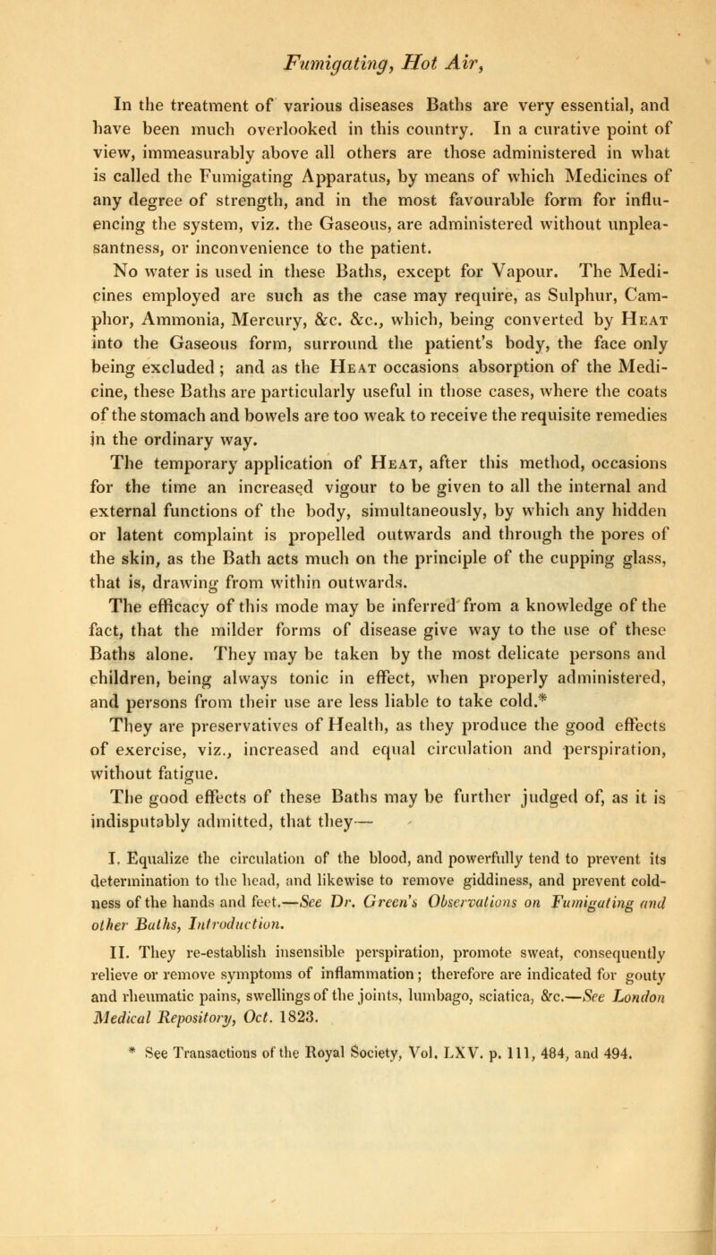 In the treatment of various diseases Baths are very essential, and have been much overlooked in this country. In a curative point of view, immeasurably above all others are those administered in what is called the Fumigating Apparatus, by means of which Medicines of any degree of strength, and in the most favourable form for influ- encing the system, viz. the Gaseous, are administered without unplea- santness, or inconvenience to the patient. No water is used in these Baths, except for Vapour. The Medi- cines employed are such as the case may require, as Sulphur, Cam- phor, Ammonia, Mercury, &c. &c, which, being converted by Heat into the Gaseous form, surround the patient's body, the face only being excluded ; and as the Heat occasions absorption of the Medi- cine, these Baths are particularly useful in those cases, where the coats of the stomach and bowels are too weak to receive the requisite remedies jn the ordinary way. The temporary application of Heat, after this method, occasions for the time an increased vigour to be given to all the internal and external functions of the body, simultaneously, by which any hidden or latent complaint is propelled outwards and through the pores of the skin, as the Bath acts much on the principle of the cupping glass, that is, drawing from within outwards. The efficacy of this mode may be inferred from a knowledge of the fact, that the milder forms of disease give way to the use of these Baths alone. They may be taken by the most delicate persons and children, being always tonic in effect, when properly administered, and persons from their use are less liable to take cold.* They are preservatives of Health, as they produce the good effects of exercise, viz., increased and equal circulation and perspiration, without fatigue. The good effects of these Baths may be further judged of, as it is indisputably admitted, that they— I. Equalize the circulation of the blood, and powerfully tend to prevent its determination to the head, and likewise to remove giddiness, and prevent cold- ness of the hands and feet.—See Dr. Green's Observations on Fumigating and other Baths, Introduction. II. They re-establish insensible perspiration, promote sweat, consequently relieve or remove symptoms of inflammation ; therefore are indicated for gouty and rheumatic pains, swellings of the joints, lumbago, sciatica, &c.—See London Medical Repository, Oct. 1823. * See Transactions of the Royal Society, Vol, LXV. p. Ill, 484, and 494.