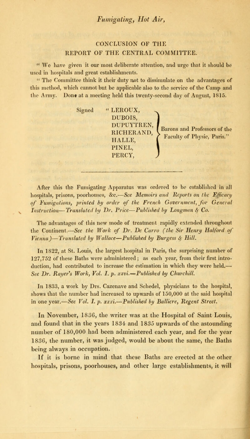 CONCLUSION OF THE REPORT OF THE CENTRAL COMMITTEE.  We have given it our most deliberate attention, and urge that it should be used in hospitals and great establishments.  The Committee think it their duty not to dissimulate on the advantages of this method, which cannot but be applicable also to the service of the Camp and the Army. Don* at a meeting held this twenty-second day of August, 1815. Signed  LEROUX, DUBOIS, DUPUYTREN, 11TmiT111 . XT~ I Barons and Professors of the RICHERAND, \ _ . _ __ . _ . „ HALLE ' Faculty of Physic, Paris. PINEL, PERCY, After this the Fumigating Apparatus was ordered to be established in all hospitals, prisons, poorhonses, &c.—See Memoirs and Reports o?i the Efficacy of Fumigations, printed by order of the French Government, for General Instruction—Translated by Dr. Price—Published by Longman <§• Co. The advantages of this new mode of treatment rapidly extended throughout the Continent.—See the Work of Dr. De Carro (the Sir Henry Hal ford of Vienna)—Translated by Wallace—Published by Burgess § Hill. In 1822, at St. Louis, the largest hospital in Paris, the surprising number of 127,752 of these Baths wrere administered ; as each year, from their first intro- duction, had contributed to increase the estimation in which they were held.—i See Dr. Rayer's Work, Vol. I. p. xxvi.—Published by Churchill. In 1833, a work by Drs. Cazenave and Schedel, physicians to the hospital, shows that the number had increased to upwards of 150,000 at the said hospital in one year.—See Vol. I. p. xxxi.—Published by Balliere, Regent Street. In November, 1836, the writer was at the Hospital of Saint Louis, and found that in the years 1834 and 1835 upwards of the astounding number of 180,000 had been administered each year, and for the year 1836, the number, it was judged, would be about the same, the Baths being always in occupation. If it is borne in mind that these Baths are erected at the other hospitals, prisons, poorhouses, and other large establishments, it will