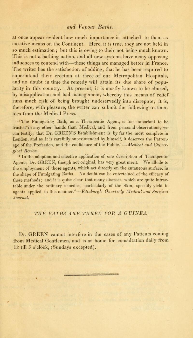 at once appear evident how much importance is attached to them as curative means on the Continent. Here, it is true, they are not held in so much estimation ; but this is owing to their not being much known. This is not a bathing nation, and all new systems have many opposing influences to contend with—these things are managed better in France. The writer has the satisfaction of adding, that he has been required to superintend their erection at three of our Metropolitan Hospitals, and no doubt in time the remedy will attain its due share of popu- larity in this country. At present, it is mostly known to be abused, by misapplication and bad management, whereby this means of relief runs much risk of being brought undeservedly into disrepute; it is, therefore, with pleasure, the writer can submit the following testimo- nies from the Medical Press.  The Fumigating Bath, as a Therapeutic Agent, is too important to be trusted in any other hands than Medical, and from personal observations, we can testify, that Dr. GREEN'S Establishment is by far the most complete in London, and as it is carefully superintended by himself, it deserves the Patron- age of the Profession, and the confidence of the Public.—Medical and Chirar- gical Review.  In the adoption and effective application of one description of Therapeutic Agents, Dr. GREEN, though not original, has very great merit. We allude to the employment of those agents, which act directly on the cutaneous surface, in the shape of Fumigating Baths. No doubt can be entertained of the efficacy of these methods; and it is quite clear that many diseases, which are quite intrac- table under the ordinary remedies, particularly of the Skin, speedily yield to agents applied in this manner.—Edinburgh Quarterly Medical and Surgical Journal. TEE BATES ARE TEREE FOR A GUINEA. Dr. GREEN cannot interfere in the cases of any Patients coming from Medical Gentlemen, and is at home for consultation daily from 12 till 5 o'clock, (Sundays excepted).