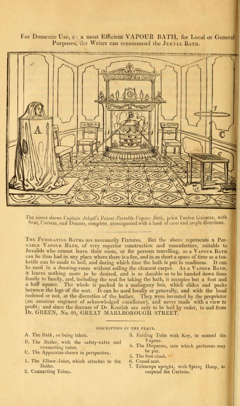 For Domestic Use, a i a most Efficient VAPOUR BATH, for Local or General Purposes, the Writer can recommend the Jekyll Bath. The above shows Captain Jekyltfs Patent Portable Vapour Pmlh, price Twelve Guineas, with Seat, Curtain, and Dresses, complete, accompanied with a book of cases and ample directions, The Fumigating Baths are necessarily Fixtures. But the above represents a Por- table Vapour Bath, of very superior construction and manufacture, suitable to Invalids who cannot leave their room, or for persons travelling, as a Vapour Bath can be thus had in any place where there is afire, and in as short a space of time as a tea- kettle can be made to boil, and during which time the bath is put in readiness. It can be used in a drawing-room without soiling the cleanest carpet. As a Vapour Bath, it leaves nothing more to be desired, and is so durable as to be handed down from family to family, and, including the seat for taking the bath, it occupies but a foot and a halt square. The whole is packed in a mahogany box, which slides and packs between the legs of the seat. It can be used locally or generally, and with the head inclosed or not, at the discretion of the bather. They were invented by the proprietor (an amateur engineer of acknowledged excellence), and never made with a view to profit; and since the decease of Dr. Kentish are only to be had by order, to and from Dr. GREEN, No. 40? GREAT MARLBOROUGH STREET. description or the plate. A. The Bath, as being taken. 13. The Boiler, with the safety-valve and connecting tubes. C. The Apparatus shown in perspective. 1. The Elbow-Joint, which attaches to the Boiler. 2, Connecting Tubes. 3. Folding Tube with Key, to control the Vapour. 4. The Disperser, into which perfumes may ; be put. 5. The foot-stool. 6. Caned seat. 7. Telescope upright, with Spring Hoop, to suspend the Curtain.