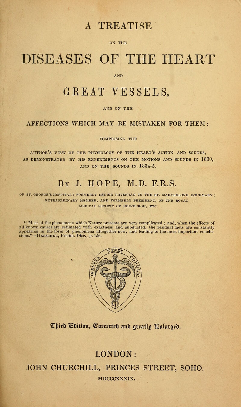 DISEASES OF THE HEART GREAT VESSELS, AND ON THE AFFECTIONS WHICH MAY BE MISTAKEN FOR THEM : COMPRISING THE author's VIEW OF THE PHYSIOLOGY OF THE heart's ACTION AND SOUNDS, AS DEMONSTRATED BY HIS EXPERIMENTS ON THE MOTIONS AND SOUNDS IN 1830, AND ON THE SOUNDS IN 1834-5. By J. HOPE, M.D. F.R.S. OF ST. GEORGE'S HOSPITAL ; FORMERLY SENIOR PHYSICIAN TO THE ST. MARYLEBONE INFIRMARY; EXTRAORDINARY MEMBER, AND FORMERLY PRESIDENT, OF THE ROYAL MEDICAL SOCIETY OF EDINBURGH, ETC.  Most of the phenomena which Nature presents are very complicated ; and, when the effects of all known causes are estimated with exactness and subducted, the residual facts are constantly appearing in the form of phenomena altogether new, and leading to the most important conclu- sions.—Herschel, Prelim. Disc, p. 156. ©fofrD lEtittfon, Otarccctefc ant} guatlg IsnlargeU, LONDON: JOHN CHURCHILL, PRINCES STREET, SOHO. MDCCCXXXIX.