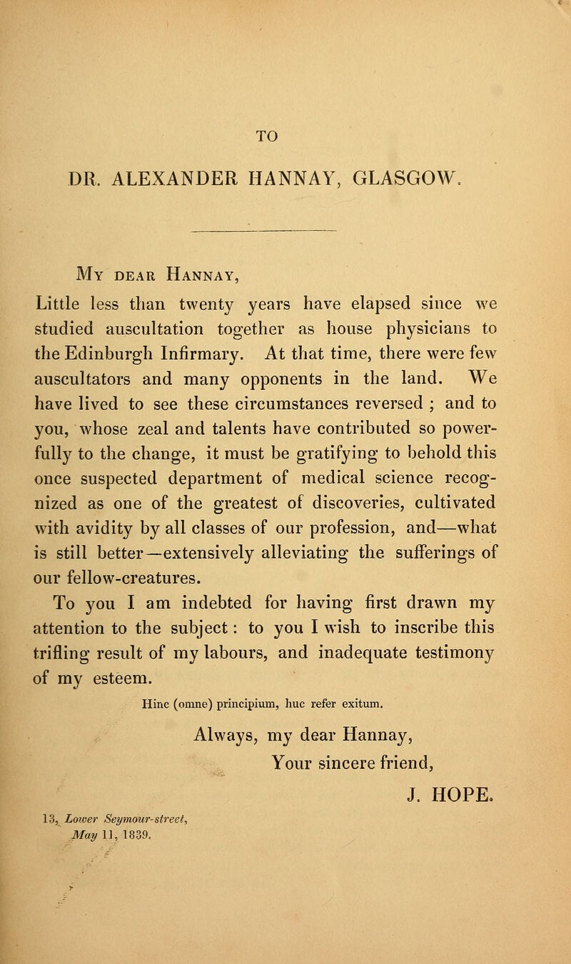 TO DR. ALEXANDER HANNAY, GLASGOW. My dear Hannay, Little less than twenty years have elapsed since we studied auscultation together as house physicians to the Edinburgh Infirmary. At that time, there were few auscultators and many opponents in the land. We have lived to see these circumstances reversed ; and to you, whose zeal and talents have contributed so power- fully to the change, it must be gratifying to behold this once suspected department of medical science recog- nized as one of the greatest of discoveries, cultivated with avidity by all classes of our profession, and—what is still better—extensively alleviating the sufferings of our fellow-creatures. To you I am indebted for having first drawn my attention to the subject: to you I wish to inscribe this trifling result of my labours, and inadequate testimony of my esteem. Hinc (omne) principium, hue refer exitum. Always, my dear Hannay, Your sincere friend, J. HOPE. 13, Lower Seymour-street, May 11, 1839.