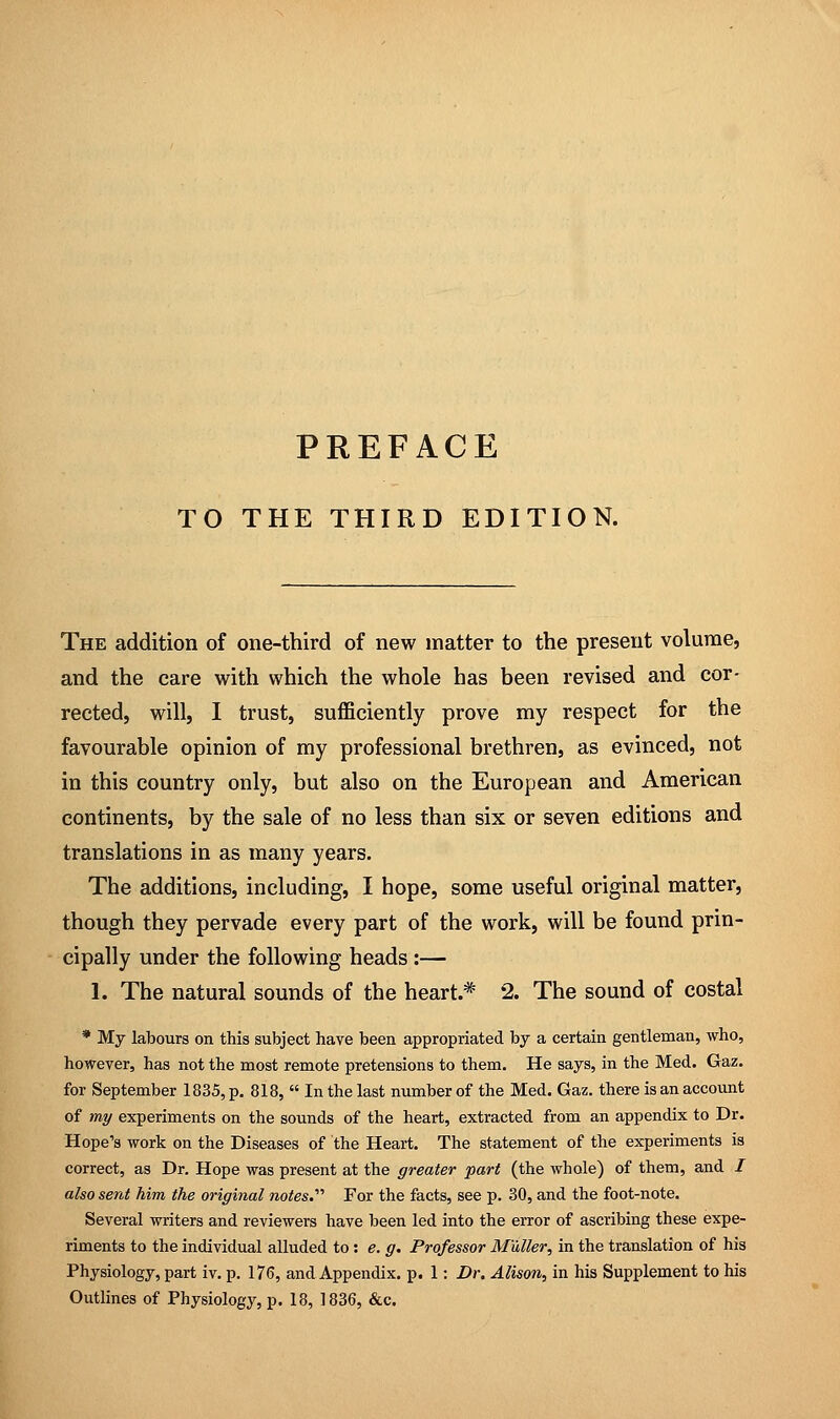 PREFACE TO THE THIRD EDITION. The addition of one-third of new matter to the present volume, and the care with which the whole has been revised and cor- rected, will, I trust, sufficiently prove my respect for the favourable opinion of my professional brethren, as evinced, not in this country only, but also on the European and American continents, by the sale of no less than six or seven editions and translations in as many years. The additions, including, I hope, some useful original matter, though they pervade every part of the work, will be found prin- cipally under the following heads :— 1. The natural sounds of the heart* 2. The sound of costal * My labours on this subject have been appropriated by a certain gentleman, who, however, has not the most remote pretensions to them. He says, in the Med. Gaz. for September 1835, p. 818,  In the last number of the Med. Gaz. there is an account of my experiments on the sounds of the heart, extracted from an appendix to Dr. Hope's work on the Diseases of the Heart. The statement of the experiments is correct, as Dr. Hope was present at the greater 'part (the whole) of them, and / also sent him the original notes.'1'' For the facts, see p. 30, and the foot-note. Several writers and reviewers have been led into the error of ascribing these expe- riments to the individual alluded to: e. g. Professor Muller, in the translation of his Physiology, part iv. p. 176, and Appendix, p. 1: Dr. Alison, in his Supplement to his Outlines of Physiology, p. 18, 1836, &c.