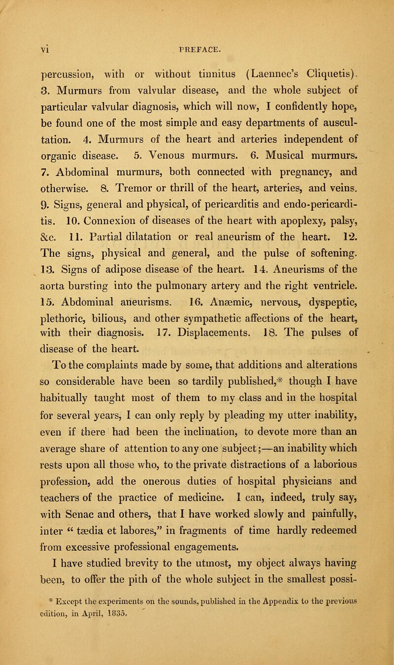 percussion, with or without tinnitus (Laennec's Cliquetis). 3. Murmurs from valvular disease, and the whole subject of particular valvular diagnosis, which will now, I confidently hope, be found one of the most simple and easy departments of auscul- tation. 4. Murmurs of the heart and arteries independent of organic disease. 5. Venous murmurs. 6. Musical murmurs. 7. Abdominal murmurs, both connected with pregnancy, and otherwise. 8. Tremor or thrill of the heart, arteries, and veins. 9. Signs, general and physical, of pericarditis and endo-pericardi- tis. 10. Connexion of diseases of the heart with apoplexy, palsy, &c. 11. Partial dilatation or real aneurism of the heart. 12. The signs, physical and general, and the pulse of softening. 13. Signs of adipose disease of the heart. 14. Aneurisms of the aorta bursting into the pulmonary artery and the right ventricle. 15. Abdominal aneurisms. 16. Anaemic, nervous, dyspeptic, plethoric, bilious, and other sympathetic affections of the heart, with their diagnosis. 17. Displacements. 18. The pulses of disease of the heart. To the complaints made by some, that additions and alterations so considerable have been so tardily published,* though I have habitually taught most of them to my class and in the hospital for several years, I can only reply by pleading my utter inability, even if there had been the inclination, to devote more than an average share of attention to any one subject;—an inability which rests upon all those who, to the private distractions of a laborious profession, add the onerous duties of hospital physicians and teachers of the practice of medicine. I can, indeed, truly say, with Senac and others, that I have worked slowly and painfully, inter  tsedia et labores, in fragments of time hardly redeemed from excessive professional engagements. I have studied brevity to the utmost, my object always having been, to offer the pith of the whole subject in the smallest possi- * Except the experiments on the sounds, published in the Appendix to the previous edition, in April, 1835,