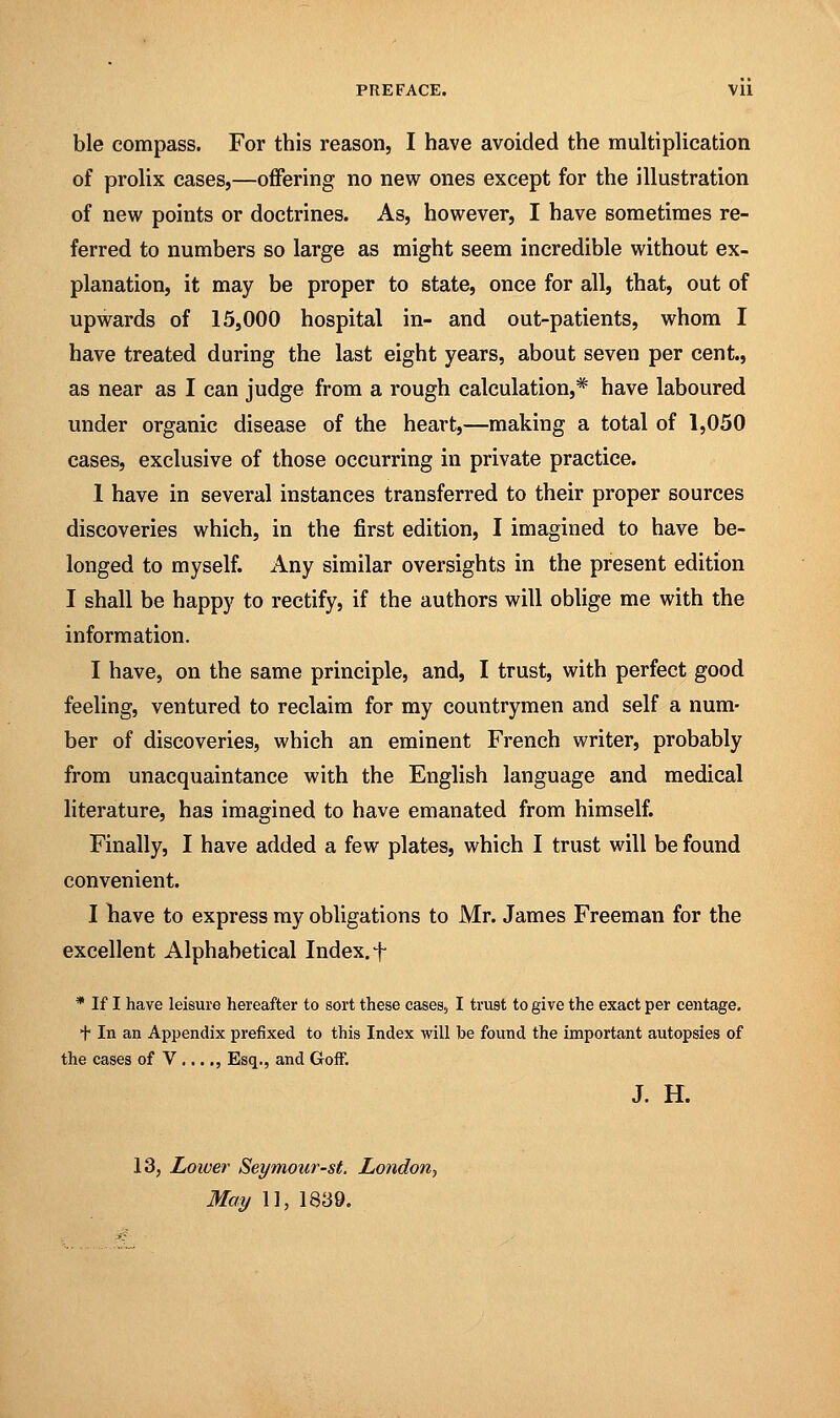 PREFACE. Vll ble compass. For this reason, I have avoided the multiplication of prolix cases,—offering no new ones except for the illustration of new points or doctrines. As, however, I have sometimes re- ferred to numbers so large as might seem incredible without ex- planation, it may be proper to state, once for all, that, out of upwards of 15,000 hospital in- and out-patients, whom I have treated during the last eight years, about seven per cent., as near as I can judge from a rough calculation,* have laboured under organic disease of the heart,—making a total of 1,050 cases, exclusive of those occurring in private practice. 1 have in several instances transferred to their proper sources discoveries which, in the first edition, I imagined to have be- longed to myself. Any similar oversights in the present edition I shall be happy to rectify, if the authors will oblige me with the information. I have, on the same principle, and, I trust, with perfect good feeling, ventured to reclaim for my countrymen and self a num- ber of discoveries, which an eminent French writer, probably from unacquaintance with the English language and medical literature, has imagined to have emanated from himself. Finally, I have added a few plates, which I trust will be found convenient. I have to express my obligations to Mr. James Freeman for the excellent Alphabetical Index, f * If I have leisure hereafter to sort these cases, I trust to give the exact per centage. + In an Appendix prefixed to this Index will be found the important autopsies of the cases of V ...., Esq., and Golf. J. H. 13, Lower Seymour-st. London, May 1], 1839.