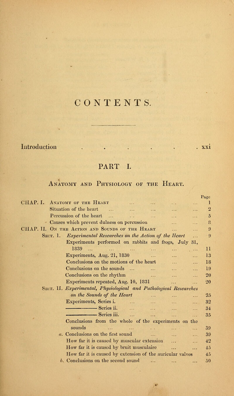 CONTENTS. Introduction ...... xxi PART I. Anatomy and Physiology of the Heart. CHAP. I. Anatomy of the Heart Situation of the heart Percussion of the heart Causes which prevent dulness on percussion CHAP. II. On the Action and Sounds of the Heart Sect. 1. Experimental Researches on the Action of the Heart Experiments performed on rabbits and frogs, July 31 1839 ... Experiments, Aug. 21, 1830 Conclusions on the motions of the heart Conclusions on the sounds ... Conclusions on the rhythm Experiments repeated, Aug. 10, 1831 Sect. II. Experimental, Physiological and Pathological Researches on the Sounds of the Heart Experiments, Series i. Series ii. ——— Series iii. Conclusions from the whole of the experiments on the sounds ... ... . . ... ... 39 Conclusions on the first sound ... ... ... 39 How far it is caused by muscular extension ... ... 42 How far it is caused by bruit musculaire ... ... 45 How far it is caused by extension of the auricular valves 45 Conclusions on the second sound ... ... ... 50 Page 1 2 5 8 9 9 11 13 18 19 20 20 25 32 34 35