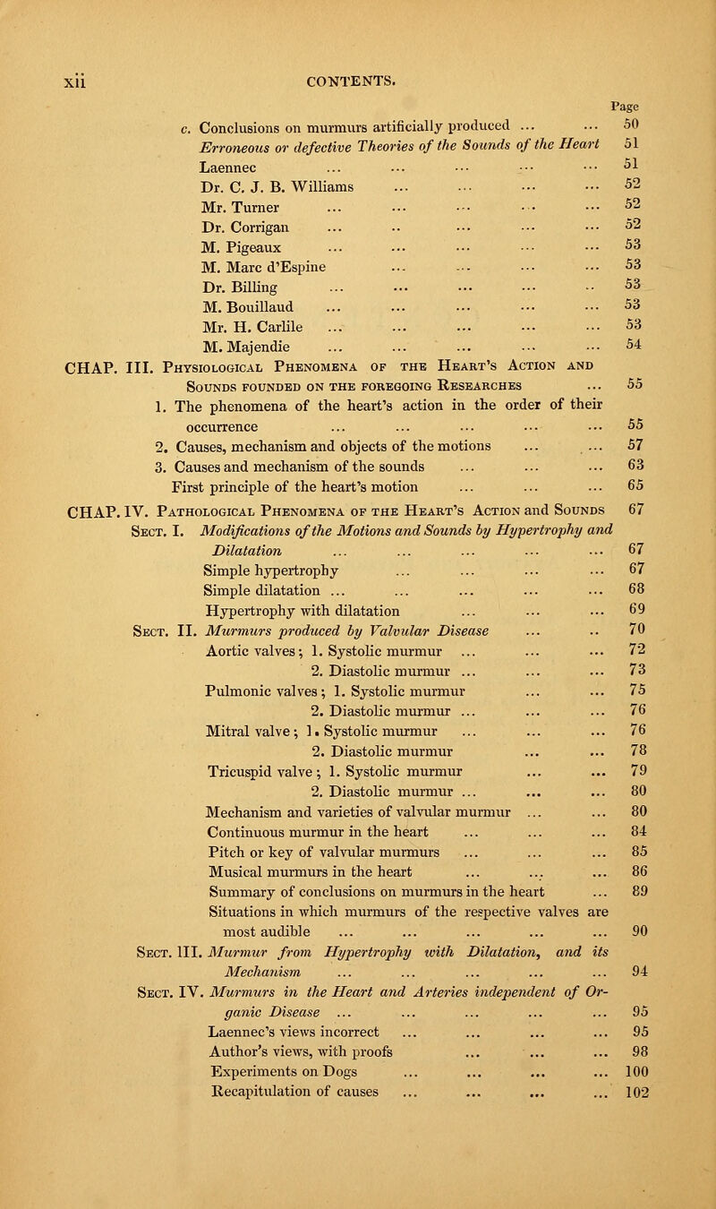 Page c. Conclusions on murmurs artificially produced ... ... 50 Erroneous or defective Theories of the Sounds of the Heart 51 Laennec ... •-. ••• ■•• ••• 51 Dr. C. J. B. Williams ... ... ■•• ••• 52 Mr. Turner ... ... • -• ■•■ ••• 52 Dr. Corrigan ... .. ... ••• ■•• 52 M. Pigeaux ... ... ••• ■•• ••■ 53 M. Marc d'Espine ... ... •■• ••• 53 Dr. Billing ... ... ... ••• •• 53 M. Bouillaud ... ... ... ••• ••• 53 Mr. H. Carlile ... ... ... ••• ... 53 M. Majendie ... ... ... ••• ••• 54 CHAP. III. Physiological Phenomena of the Heart's Action and Sounds founded on the foregoing Researches ... 55 1. The phenomena of the heart's action in the order of their occurrence ... ... ... ... ■•• 55 2. Causes, mechanism and objects of the motions ... ... 57 3. Causes and mechanism of the sounds ... ... ... 63 First principle of the heart's motion ... ... ■ • ■ 65 CHAP. IV. Pathological Phenomena of the Heart's Action and Sounds 67 Sect. I. Modifications of the Motions and Sounds by Hypertrophy and Dilatation ... ... ... ... ... 67 Simple hypertrophy ... ... ... • • • 67 Simple dilatation ... ... ... ... ... 68 Hypertrophy with dilatation ... ... ••• 69 Sect. II. Murmurs produced by Valvular Disease ... .. 70 Aortic valves; 1. Systolic murmur ... ... ... 72 2. Diastolic murmur ... ... ... 73 Pulmonic valves; 1. Systolic murmur ... ... 75 2. Diastolic murmur ... ... ... 76 Mitral valve; 1. Systolic murmur ... ... ... 76 2. Diastolic murmur ... ... 78 Tricuspid valve; 1. Systolic murmur ... ... 79 2. Diastolic murmur ... ... ... 80 Mechanism and varieties of valvular murmur ... ... 80 Continuous murmur in the heart ... ... ... 84 Pitch or key of valvular murmurs ... ... ... 85 Musical murmurs in the heart ... ... ... 86 Summary of conclusions on murmurs in the heart ... 89 Situations in which murmurs of the respective valves are most audible ... ... ... ... ... 90 Sect. III. Murmur from Hypertrophy with Dilatation, and its Mechanism ... ... ... ... ... 94 Sect. IV. Murmurs in the Heart and Arteries independent of Or- ganic Disease ... ... ... ... ... 95 Laennec's views incorrect ... ... ... ... 95 Author's views, with proofs ... ... ... 98 Experiments on Dogs ... ... ... ... 100 Recapitulation of causes ... ... ... ... 102