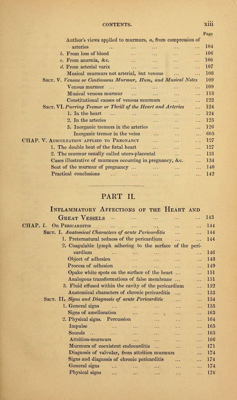 Page Author's views applied to murmurs, a, from compression of arteries ... ... ... ... ... 104 b. From loss of blood ... ... ... ... 106 c. From anaemia, &c. ... ... ... ... 106 d. From arterial varix ... ... ... ... 107 Musical murmurs not arterial, but venous ... ... 108 Sect. V. Venous or Continuous Murmur, Hum, and Musical Notes 109 Venous murmur ... ... ... ... ... 109 Musical venous murmur ... ... ... ... 118 Constitutional causes of venous murmurs ... ... 122 Sect. VI. Purring Tremor or Thrill of the Heart and Arteries ... 124 1. In the heart ... ... ... ... ... 124 2. In the arteries .. ... ... ... 125 3. Inorganic tremors in the arteries ... ... 126 Inorganic tremor in the veins ... ... ... 605 CHAP. V. Auscultation applied to Pregnancy ... ... ... 127 1. The double beat of the fcetal heart ... ... ... 127 2. The murmur usually called utero-placental ... ... 131 Cases illustrative of murmurs occurring in pregnancy, &c. ... 134 Seat of the murmur of pregnancy ... ... ... ... 140 Practical conclusions ... ... ... ... ... 142 PART II. Inflammatory Affections of the Heart and Great Vessels ••• ••• ■•• ••• ••• 143 CHAP. I. On Pericarditis ... ... ... ... ... 144 Sect. I. Anatomical Characters of acute Pericarditis ... ... 144 1. Preternatural redness of the pericardium ... ... 144 2. Coagulable lymph adhering to the surface of the peri- cardium ... ... ... ... ... 146 Object of adhesion ... ... ... ... 148 Process of adhesion ... ... ... ... 149 Opake white spots on the surface of the heart ... ... 151 Analogous transformations of false membrane ... ... 151 3. Fluid effused within the cavity of the pericardium ... 152 Anatomical characters of chronic pericarditis ... ... 153 Sect. II. Signs and Diagnosis of acute Pericarditis ... ... 154 1. General signs ... ... ... ... ... 155 Signs of amelioration ... ... ... ... 163 2. Physical signs. Percussion ... ... ... 164 Impulse ... ... ... ... ... 165 Sounds ... ... ... ... ... ... 165 Attrition-murmurs ... ... ... ... 166 Murmurs of coexistent endocarditis ... ... ... 171 Diagnosis of valvular, from attrition murmurs ... 174 Signs and diagnosis of chronic pericarditis ... ... 174 General signs ... ... ... ... ... 174 Physical signs ... ... ... ... ... 176