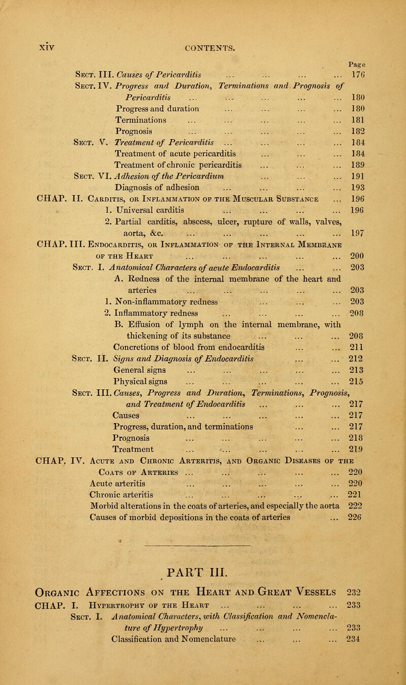 Page Sect. III. Causes of Pericarditis ... ... ... ... 176 Sect. IV. Progress and Duration, Terminations and. Prognosis of Pericarditis ... ... ... ... ... 180 Progress and duration ... ... ... ... 180 Terminations ... ... ... ... ... 181 Prognosis ... ... ... ... ... 182 Sect. V. Treatment of Pericarditis ... ... ... ... 184 Treatment of acute pericarditis ... ... ... 184 Treatment of chronic pericarditis ... ... ... 189 Sect. VI. Adhesion of the Pericardium ... ... ... 191 Diagnosis of adhesion ... ... ... ... 193 CHAP. II. Carditis, or Inflammation of the Muscular Substance ... 196 1. Universal carditis ... ... ... ... 196 2. Partial carditis, abscess, ulcer, rupture of walls, valves, aorta, &c. ... ... ... ... ... 197 CHAP. III. Endocarditis, or Inflammation of the Internal Membrane of the Heart ... ... ... ... ... 200 Sect. I. Anatomical Characters of acute Endocarditis ... ... 203 A. Redness of the internal membrane of the heart and arteries ... ... ... ... ... 203 1. Non-inflammatory redness ... ... ... 203 2. Inflammatory redness ... ... ... ... 208 B. Effusion of lymph on the internal membrane, with thickening of its substance ... ... ... 208 Concretions of blood from endocarditis ... ... 211 Sect. II. Signs and Diagnosis of Endocarditis ... ... 212 General signs ... ... ... ... ... 213 Physical signs ... ... ... ... ... 215 Sect. III. Causes, Progress and Duration, Terminations, Prognosis, and Treatment of Endocarditis ... ... ... 217 Causes ... ... ... ... ... 217 Progress, duration,and terminations ... ... 217 Prognosis ... ... ... ... ... 218 Treatment ... ... ... ... ... 219 CHAP. IV. Acute and Chronic Arteritis, and Organic Diseases of the Coats of Arteries ... ... ... ... ... 220 Acute arteritis ... ... ... ... ... 220 Chronic arteritis ... ... ... ... ... 221 Morbid alterations in the coats of arteries, and especially the aorta 222 Causes of morbid depositions in the coats of arteries ... 226 PART III. Organic Affections on the Heart and Great Vessels 232 CHAP. I. Hypertrophy of the Heart ... ... ... ... 233 Sect. I. Anatomical Characters, with Classification and Nomencla- ture of Hypertrophy ... ... ... ... 233 Classification and Nomenclature ... ... ... 234