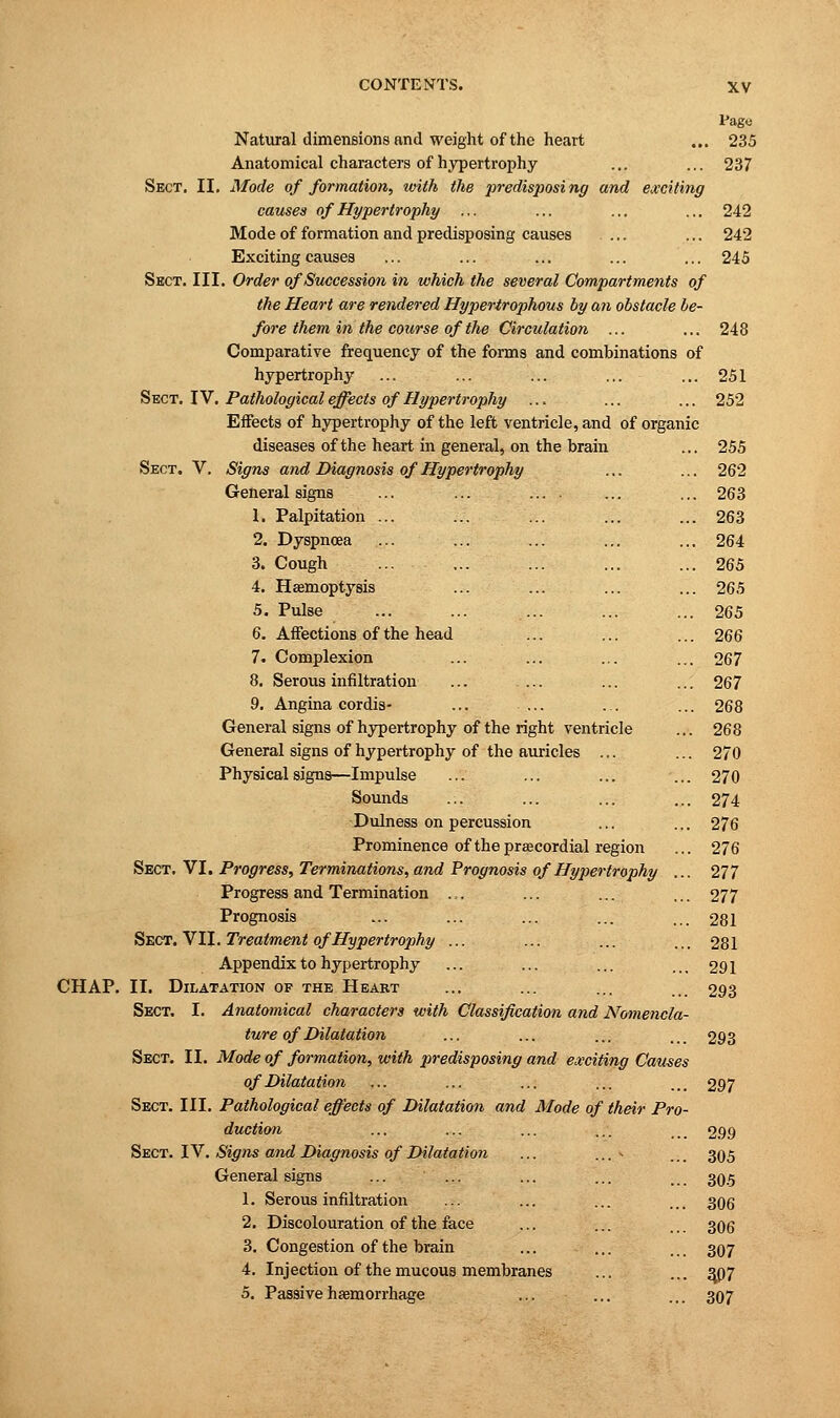Page Natural dimensions and weight of the heart ... 235 Anatomical characters of hypertrophy ... ... 237 Sect. II. Mode of formation, with the predisposing and exciting causes of Hypertrophy ... ... ... ... 242 Mode of formation and predisposing causes .... ... 242 Exciting causes ... ... ... ... ... 245 Sect. III. Order of Succession in which the several Compartments of the Heart are rendered Hypertrophous by an obstacle be- fore them in the course of the Circulation ... ... 248 Comparative frequency of the forms and combinations of hypertrophy ... ... ... ... ... 251 Sect. IV. Pathological effects of Hypertrophy ... ... ... 252 Effects of hypertrophy of the left ventricle, and of organic diseases of the heart in general, on the brain ... 255 Sect. V. Signs and Diagnosis of Hypertrophy ... ... 262 General signs ... ... ... . ... ... 263 1. Palpitation ... ... ... ... ... 263 2. Dyspnoea ... ... ... ... ... 264 3. Cough ... ... ... ... ... 265 4. Haemoptysis ... ... ... ... 265 5. Pulse ... ... ... ... ... 265 6. Affections of the head ... ... ... 266 7. Complexion ... ... ... ... 267 8. Serous infiltration ... .... ... ... 267 9. Angina cordis- ... ... ... ... 268 General signs of hypertrophy of the right ventricle ... 268 General signs of hypertrophy of the auricles ... ... 270 Physical signs—Impulse ... ... ... ... 270 Sounds ... ... ... ... 274 Dulness on percussion ... ... 276 Prominence of the prsecordial region ... 276 Sect. VI. Progress, Terminations, and Prognosis of Hypertrophy ... 277 Progress and Termination ... ... ... ... 277 Prognosis ... ... ... ... ... 281 Sect. VII. Treatment of'Hypertrophy ... ... ... ... 281 Appendix to hypertrophy ... ... ... ... 291 CHAP. II. Dilatation of the Heart ... ... ... ... 293 Sect. I. Anatomical characters with Classification and Nomencla- ture of Dilatation ... ... ... ... 293 Sect. II. Mode of formation, with predisposing and exciting Causes of Dilatation ... ... ... ... ... 297 Sect. III. Pathological effects of Dilatation and Mode of their Pro- duction ... ... ... ... 299 Sect. IV. Signs and Diagnosis of Dilatation ... ... * ... 305 General signs ... ... ... ... ... 30.5 1. Serous infiltration ... ... ... ... 306 2. Discolouration of the face ... ... ... 306 3. Congestion of the brain ... ... ... 307 4. Injection of the mucous membranes ... ... 307 5. Passive haemorrhage ... ... ... 307