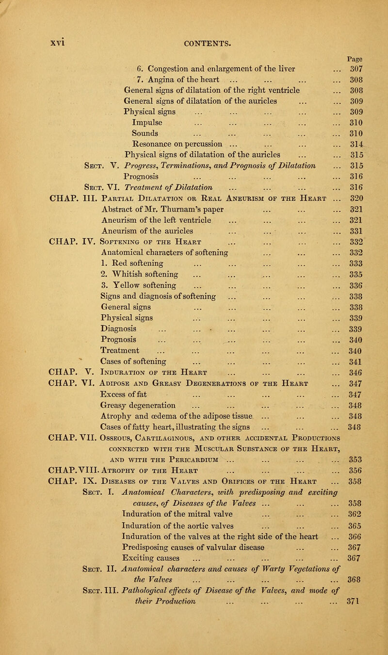 Page 6. Congestion and enlargement of the liver ... 307 7. Angina of the heart ... ... ... ... 308 General signs of dilatation of the right ventricle ... 308 General signs of dilatation of the auricles ... ... 309 Physical signs ... ... ... ... ... 309 Impulse ... . ... ... ... ... 310 Sounds ... . ... ... ... ... 310 Resonance on percussion ... ... ... ... 314 Physical signs of dilatation of the auricles ... ... 315 Sect. V. Progress, Terminations, and Prognosis of Dilatation ... 315 Prognosis ... ... ... ... ... 316 Sect. VI. Treatment of Dilatation ... ... ... ... 316 CHAP. III. Partial Dilatation or Real Aneurism of the Heart ... 320 Abstract of Mr. Thurnam's paper ... ... ... 321 Aneurism of the left ventricle ... ... ... ... 321 Aneurism of the auricles ... ... ... ... 331 CHAP. IV. Softening of the Heart ... ... ... ... 332 Anatomical characters of softening ... ... ... 332 1. Red softening ... ... ... ... ... 333 2. Whitish softening ... ... .... ... ... 335 3. Yellow softening ... ... ... ... ... 336 Signs and diagnosis of softening ... ... ... ... 338 General signs ... ... ... ... ... 338 Physical signs ... ... ... ... ... 339 Diagnosis ... ... ... ... ... ... 339 Prognosis ... ... ... ... ... ... 340 Treatment ... ... ... ... ... ... 340 Cases of softening ... ... ... ... ... 341 CHAP. V. Induration of the Heart ... ... ... ... 346 CHAP. VI. Adipose and Greasy Degenerations of the Heart ... 347 Excess of fat ... ... ... ... ... 347 Greasy degeneration ... ... ... ... ... 348 Atrophy and oedema of the adipose tissue ... ... ... 348 Cases of fatty heart, illustrating the signs ... ... ... 348 CHAP. VII. Osseous, Cartilaginous, and other accidental Productions connected with the Muscular Substance of the Heart, and with the Pericardium ... ... ... ... 353 CHAP.VIII. Atrophy of the Heart ... ... ... ... 356 CHAP. IX. Diseases of the Valves and Orifices of the Heart ... 358 Sect. I. Anatomical Characters, with predisposing and exciting causes, of Diseases of the Valves ... ... ... 358 Induration of the mitral valve ... ... ... 362 Induration of the aortic valves ... ... ... 365 Induration of the valves at the right side of the heart ... 366 Predisposing causes of valvular disease ... ... 367 Exciting causes ... ... ... ... ... 367 Sect. II. Anatomical characters and causes of Warty Vegetations of the Valves ... ... ... ... ... 368 Sect. III. Pathological effects of Disease of the Valves, and mode of their Production ... ... ... ... 371