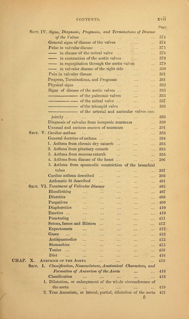 Sect. IV. Signs, Diagnosis, Prognosis, and Terminations of Disease of the Valves ... General signs of disease of the valves Pulse in valvular disease in disease of the mitral valve ... in contraction of the aortic valves in regurgitation through the aortic valves in valvular disease of the right side Pain in valvular disease Progress, Terminations, and Prognosis Physical signs Signs of disease of the aortic valves ... of the pulmonic valves of the mitral valve ... of the tricuspid valve of the arterial and auricular valves con- jointly ... Diagnosis of valvular from inorganic murmurs Unusual and curious sources of murmurs Sect. V. Cardiac asthma ... ... ... ... - General doctrine of asthma ... 1. Asthma from chronic dry catarrh ... 2. Asthma from pituitary catarrh 3. Asthma from mucous catarrh 4. Asthma from disease of the heart ... 5. Asthma from spasmodic constriction of the bronchial tubes Cardiac asthma described Asthmatic fit described Sect. VI. Treatment of Valvular Disease Bloodletting Diuretics Purgatives Diaphoretics ... ... ... ... Emetics ... Puncturing Setons, Issues and Blisters ... Expectorants Gases Antispasmodics ... ... Stomachics Tonics ... Diet CHAP. X. Aneurism of the Aorta Sect. I. Classification, Nomenclature, Anatomical Characters, and Formation of Aneurism of the Aorta Classification 1. Dilatation, or enlargement of the whole circumference of the aorta 2. True Aneurism, or lateral, partial, dilatation of the aorta b Pa-go 374 374 375 376 378 379 380 381 381 382 383 385 387 388 388 389 391 393 394 395 395 395 396 397 398 401 405 407 408 409 410 410 411 412 412 413 413 415 416 416 418 418 418 419 421