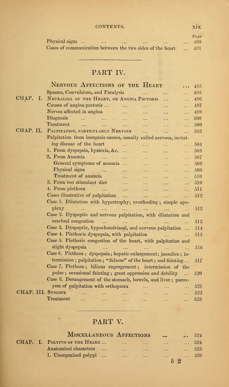 Physical signs ... Cases of communication between the two sides of the heart Page 489 491 PART IV. Nervous Affections of the Heart ... 495 Spasms, Convulsions, and Paralysis ... ... ... 495 CHAP. I. Neuralgia of the Heart, or Angina Pectoris ... ... 496 Causes of angina pectoris ... ... ... ... ... 497 Nerves affected in angina ... ... ... ... 499 Diagnosis ... ... ... ... ... ... 500 Treatment ... ... ... ... ... ... 500 CHAP. II. Palpitation, particularly Nervous ... ... ... 503 Palpitation from inorganic causes, usually called nervous, imitat- ing disease of the heart ... ... ... ... 504 1. From dyspepsia, hysteria,&c. ... ... ... ... 505 2. From Anaemia ... ... .. ... ... 507 General symptoms of anaemia ... ... ... ... 508 Physical signs ... ... ... ... ... 509 Treatment of anaemia ... ... ... ... 510 3. From too stimulant diet ... ... ... ... 510 4. From plethora ... ... ... ... ... 511 Cases illustrative of palpitation ... ... ... ... 512 Case 1. Dilatation with hypertrophy, overfeeding ; simple apo- plexy ... ... ... ... ... ... 512 Case 2. Dyspeptic and nervous palpitation, with dilatation and cerebral congestion ... ... ... ... ... 513 Case 3. Dyspeptic, hypochondriacal, and nervous palpitation ... 514 Case 4. Plethoric dyspepsia, with palpitation ... ... 515 Case 5. Plethoric congestion of the heart, with palpitation and slight dyspepsia ... ... ... ... ... 516 Case 6. Plethora ; dyspepsia; hepatic enlargement; jaundice; in- termission ; palpitation;  fulness of the heart; and fainting ... 517 Case 7. Plethora; bilious engorgement; intermission of the pulse ; occasional fainting ; great oppression and debility ... 520 Case 8. Derangement of the stomach, bowels, and liver ; parox- ysm of palpitation with orthopncea ... ... ... 521 CHAP. III. Syncope ... ... ... ... ... ... 522 Treatment ... ... ... ... ... 523 PART V. Miscellaneous Affections CHAP. I. Polypus of the Heart... Anatomical characters 1. Unorganized polypi ... b 2 524 524 525 526