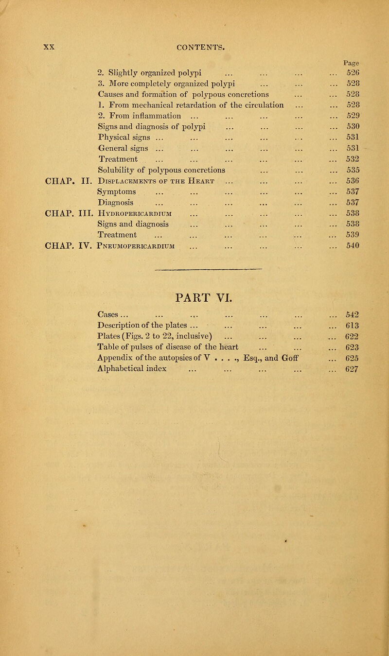 CHAP. II. CHAP. III. CHAP. IV. 2. Slightly organized polypi ... 526 3. More completely organized polypi ... 528 Causes and formation of polypous concretions ... 528 1. From mechanical retardation of the circulation 528 2. From inflammation ... ... 529 Signs and diagnosis of polypi 530 Physical signs ... ... 531 General signs ... ... 531 Treatment ... ... 532 Solubility of polypous concretions 535 Displacements of the Heart 536 Symptoms ... 537 Diagnosis ... 537 Hydropericardium ... 538 Signs and diagnosis ... 538 Treatment ... 539 Pneumopericardium ... 540 PART VI. Cases ... Description of the plates ... Plates (Figs. 2 to 22, inclusive) Table of pulses of disease of the heart Appendix of the autopsies of V . . . ., Alphabetical index Esq., and Goff 542 613 622 623 625 627