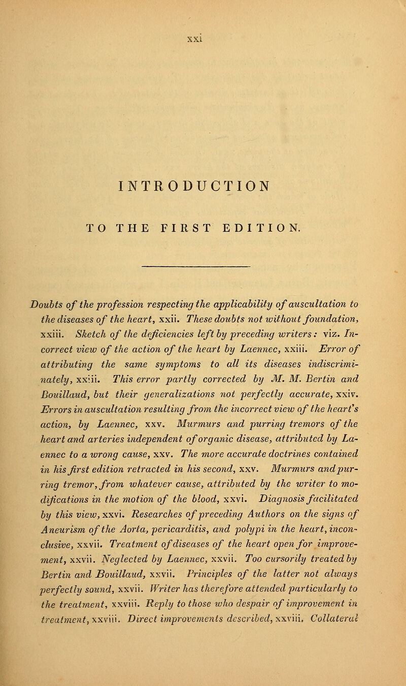 INTRODUCTION TO THE FIRST EDITION. Doubts of the profession respecting the applicability of auscultation to the diseases of the heart, xxii. These doubts not without foundation, xxiii. Sketch of the deficiencies left by preceding writers : viz. In- correct view of the action of the heart by Laennec, xxiii. Error of attributing the same symptoms to all its diseases indiscrimi- nately, xxiii. This error partly corrected by M. M. Berlin and Bouillaud, but their generalizations not perfectly accurate, xxiv. Errors in auscultation resulting from the incorrect view of the heart's action, by Laennec, xxv. Murmurs and purring tremors of the heart and arteries independent of organic disease, attributed by La- ennec to a wrong cause, xxv. The more accurate doctrines contained in his first edition retracted in his second, xxv. Murmurs and pur- ring tremor, from whatever cause, attributed by the writer to mo- difications in the motion of the blood, xxvi. Diagnosis facilitated by this view, xxvi. Researches of preceding Authors on the signs of Aneurism of the Aorta, pericarditis, and polypi in the heart, incon- clusive, xxvii. Treatment of diseases of the heart open for improve- ment 7 xxvii. Neglected by Laennec, xxvii. Too cursorily treated by Bertin and Bouillaud, xxvii. Principles of the latter not always perfectly sound, xxvii. Writer has therefore attended particularly to the treatment, xxviii. Reply to those who despair of improvement in treatment, xxviii. Direct improvements described, xxviii, Collateral