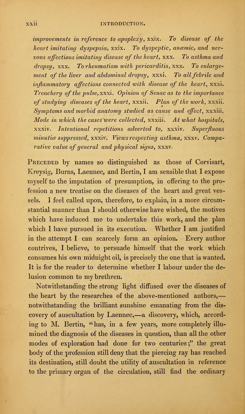 improvements in reference to apoplexy, xxix. To disease of the heart imitating dyspepsia, xxix. To dyspeptic, anaemic, and ner- vous affections imitating disease of the heart, xxx. To asthma and dropsy, xxx. To rheumatism with pericarditis, xxx. To enlarge- ment of the liver and abdominal dropsy, xxxi. To all febrile and inflammatory affections connected with disease of the heart, xxxi. Treachery of the pulse, xxxi. Opinion of Senac as to the importance of studying diseases of the heart, xxxii. Plan of the work, xxxii. Symptoms and morbid anatomy studied as cause and effect, xxxiii. Mode in which the cases were collected, xxxiii. At what hospitals, xxxiv. Intentional repetitions adverted to, xxxi v. Superfluous minutice suppressed, xxxiv. Views respecting asthma, xxxv. Compa- rative value of general and physical signs, xxxv. Preceded by names so distinguished as those of Corvisart, Kreysig, Burns, Laennec, and Bertin, I am sensible that I expose myself to the imputation of presumption, in offering to the pro- fession a new treatise on the diseases of the heart and great ves- sels. 1 feel called upon, therefore, to explain, in a more circum- stantial manner than I should otherwise have wished, the motives which have induced me to undertake this work, and the plan which I have pursued in its execution. Whether I am justified in the attempt I can scarcely form an opinion. Every author contrives, I believe, to persuade himself that the work which consumes his own midnight oil, is precisely the one that is wanted. It is for the reader to determine whether I labour under the de- lusion common to my brethren. Notwithstanding the strong light diffused over the diseases of the heart by the researches of the above-mentioned authors,— notwithstanding the brilliant sunshine emanating from the dis- covery of auscultation by Laennec,—a discovery, which, accord- ing to M. Bertin,  has, in a few years, more completely illu- mined the diagnosis of the diseases in question, than all the other modes of exploration had done for two centuries; the great body of the profession still deny that the piercing ray has reached its destination, still doubt the utility of auscultation in reference to the primary organ of the circulation, still find the ordinary