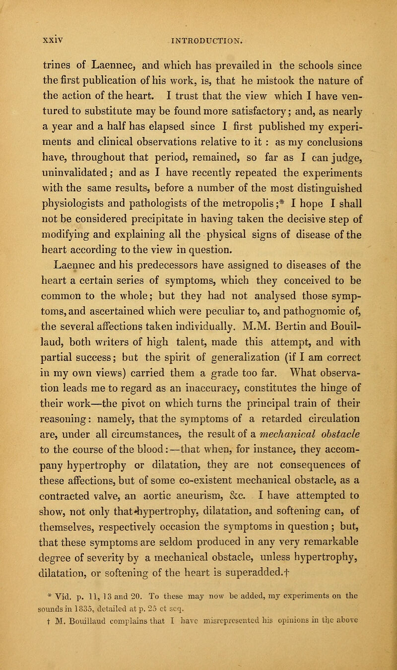 trines of Laennee, and which has prevailed in the schools since the first publication of his work, is, that he mistook the nature of the action of the heart. I trust that the view which I have ven- tured to substitute may be found more satisfactory; and, as nearly a year and a half has elapsed since I first published my experi- ments and clinical observations relative to it : as my conclusions have, throughout that period, remained, so far as I can judge, uninvalidated; and as I have recently repeated the experiments with the same results, before a number of the most distinguished physiologists and pathologists of the metropolis ;* I hope I shall not be considered precipitate in having taken the decisive step of modifying and explaining all the physical signs of disease of the heart according to the view in question. Laennee and his predecessors have assigned to diseases of the heart a certain series of symptoms, which they conceived to be common to the whole; but they had not analysed those symp- toms, and ascertained which were peculiar to, and pathognomic of, the several affections taken individually. M.M. Bertin and Bouil- laud, both writers of high talent, made this attempt, and with partial success; but the spirit of generalization (if I am correct in my own views) carried them a grade too far. What observa- tion leads me to regard as an inaccuracy, constitutes the hinge of their work—the pivot on which turns the principal train of their reasoning: namely, that the symptoms of a retarded circulation are, under all circumstances, the result of a mechanical obstacle to the course of the blood:—that when, for instance, they accom- pany hypertrophy or dilatation, they are not consequences of these affections, but of some co-existent mechanical obstacle, as a contracted valve, an aortic aneurism, &c. I have attempted to show, not only that hypertrophy, dilatation, and softening can, of themselves, respectively occasion the symptoms in question; but, that these symptoms are seldom produced in any very remarkable degree of severity by a mechanical obstacle, unless hypertrophy, dilatation, or softening of the heart is superadded.f * Vid. p. 11, 13 and 20. To these may now be added, my experiments on the sounds in 1835, detailed at p. 25 et scq. t M. Bouillaud complains that I have misrepresented his opinions in the above