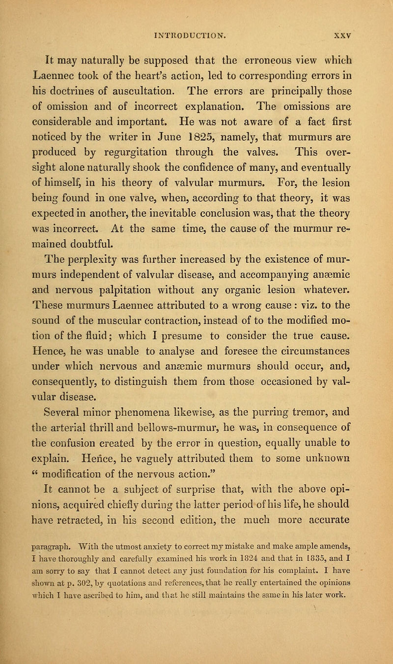 It may naturally be supposed that the erroneous view which Laennec took of the heart's action, led to corresponding errors in his doctrines of auscultation. The errors are principally those of omission and of incorrect explanation. The omissions are considerable and important. He was not aware of a fact first noticed by the writer in June 1825, namely, that murmurs are produced by regurgitation through the valves. This over- sight alone naturally shook the confidence of many, and eventually of himself, in his theory of valvular murmurs. For, the lesion being found in one valve, when, according to that theory, it was expected in another, the inevitable conclusion was, that the theory was incorrect. At the same time, the cause of the murmur re- mained doubtful. The perplexity was further increased by the existence of mur- murs independent of valvular disease, and accompanying ansemic and nervous palpitation without any organic lesion whatever. These murmurs Laennec attributed to a wrong cause: viz. to the sound of the muscular contraction, instead of to the modified mo- tion of the fluid; which I presume to consider the true cause. Hence, he was unable to analyse and foresee the circumstances under which nervous and ansemic murmurs should occur, and, consequently, to distinguish them from those occasioned by val- vular disease. Several minor phenomena likewise, as the purring tremor, and the arterial thrill and bellows-murmur, he was, in consequence of the confusion created by the error in question, equally unable to explain. Hence, he vaguely attributed them to some unknown  modification of the nervous action. It cannot be a subject of surprise that, with the above opi- nions, acquired chiefly during the latter period of his life, he should have retracted, in his second edition, the much more accurate paragraph. With the utmost anxiety to correct my mistake and make ample amends, I have thoroughly and carefully examined his work in 1824 and that in 1835, and I am sorry to say that I cannot detect any just foundation for his complaint. I have shown at p. 302, hy quotations and references,that he really entertained the opinions which I have ascribed to him, and that he still maintains the same in his later work.