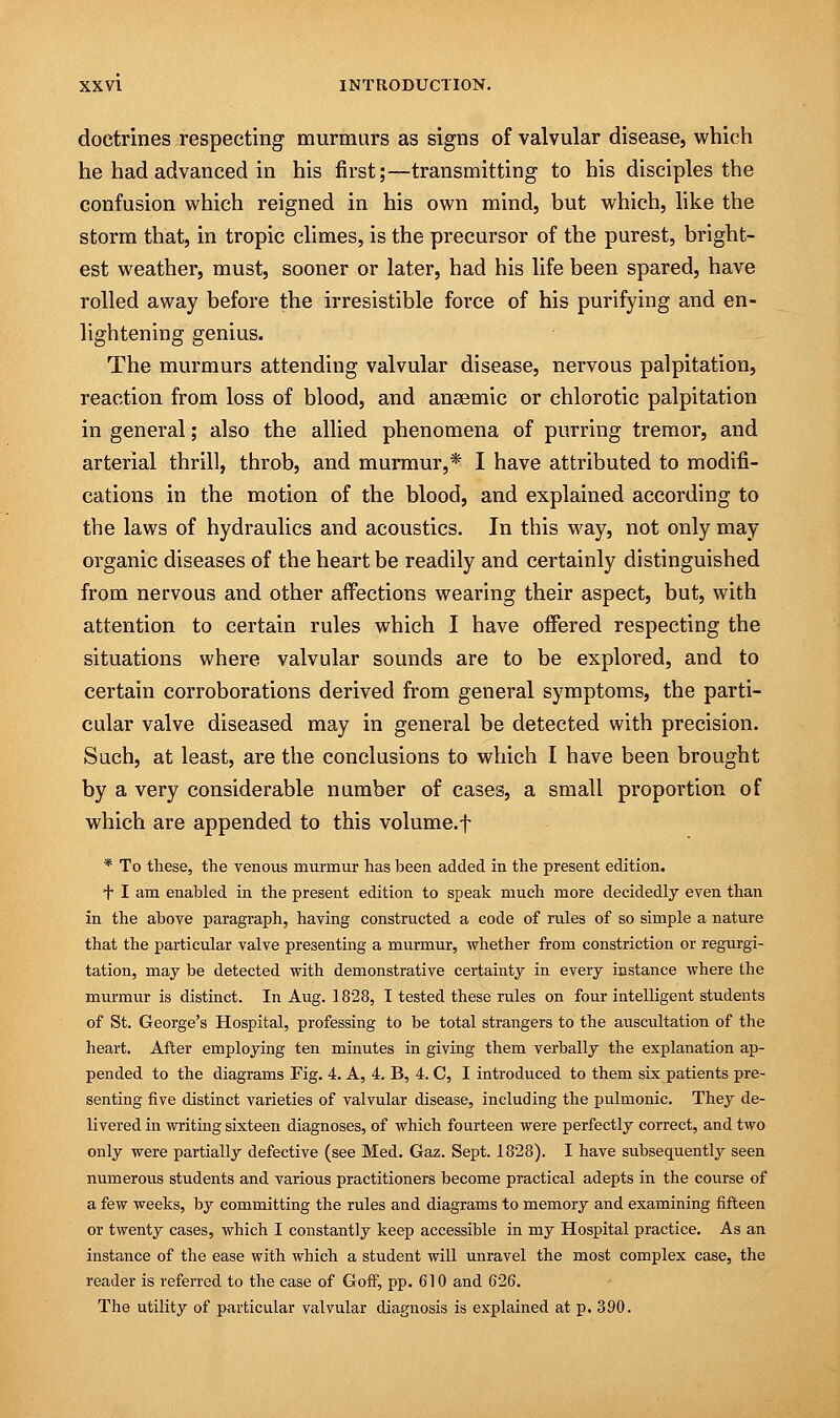 doctrines respecting murmurs as signs of valvular disease, which he had advanced in his first;—transmitting to his disciples the confusion which reigned in his own mind, but which, like the storm that, in tropic climes, is the precursor of the purest, bright- est weather, must, sooner or later, had his life been spared, have rolled away before the irresistible force of his purifying and en- lightening genius. The murmurs attending valvular disease, nervous palpitation, reaction from loss of blood, and anaemic or chlorotic palpitation in general; also the allied phenomena of purring tremor, and arterial thrill, throb, and murmur,* I have attributed to modifi- cations in the motion of the blood, and explained according to the laws of hydraulics and acoustics. In this way, not only may- organic diseases of the heart be readily and certainly distinguished from nervous and other affections wearing their aspect, but, with attention to certain rules which I have offered respecting the situations where valvular sounds are to be explored, and to certain corroborations derived from general symptoms, the parti- cular valve diseased may in general be detected with precision. Such, at least, are the conclusions to which I have been brought by a very considerable number of cases, a small proportion of which are appended to this volume, f * To these, the venous murmur has been added in the present edition. + I am enabled in the present edition to speak much more decidedly even than in the above paragraph, having constructed a code of rules of so simple a nature that the particular valve presenting a murmur, whether from constriction or regurgi- tation, may be detected with demonstrative certainty in every instance where the murmur is distinct. In Aug. 1828, I tested these rules on four intelligent students of St. George's Hospital, professing to be total strangers to the auscultation of the heart. After employing ten minutes in giving them verbally the explanation ap- pended to the diagrams Fig. 4. A, 4. B, 4. C, I introduced to them six patients pre- senting five distinct varieties of valvular disease, including the pulmonic. They de- livered in writing sixteen diagnoses, of which fourteen were perfectly correct, and two only were partially defective (see Med. Gaz. Sept. 1828). I have subsequently seen numerous students and various practitioners become practical adepts in the course of a few weeks, by committing the rules and diagrams to memory and examining fifteen or twenty cases, which I constantly keep accessible in my Hospital practice. As an instance of the ease with which a student will unravel the most complex case, the reader is referred to the case of Goff, pp. 610 and 626. The utility of particular valvular diagnosis is explained at p. 390.