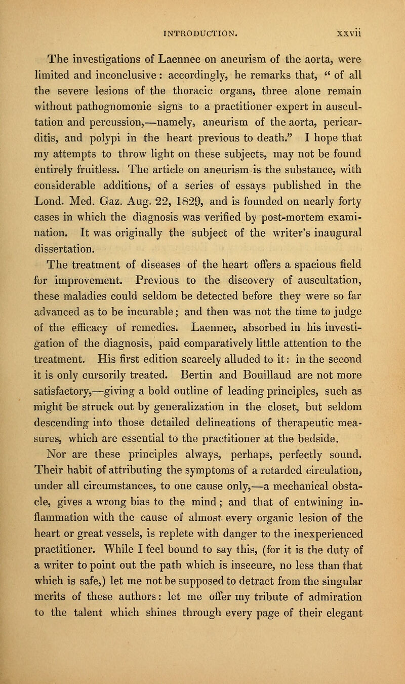 The investigations of Laennec on aneurism of the aorta, were limited and inconclusive : accordingly, he remarks that,  of all the severe lesions of the thoracic organs, three alone remain without pathognomonic signs to a practitioner expert in auscul- tation and percussion,—namely, aneurism of the aorta, pericar- ditis, and polypi in the heart previous to death. I hope that my attempts to throw light on these subjects, may not be found entirely fruitless. The article on aneurism is the substance, with considerable additions, of a series of essays published in the Lond. Med. Gaz. Aug, 22, 1829, and is founded on nearly forty cases in which the diagnosis was verified by post-mortem exami- nation. It was originally the subject of the writer's inaugural dissertation. The treatment of diseases of the heart offers a spacious field for improvement. Previous to the discovery of auscultation, these maladies could seldom be detected before they were so far advanced as to be incurable; and then was not the time to judge of the eflicacy of remedies. Laennec, absorbed in his investi- gation of the diagnosis, paid comparatively little attention to the treatment. His first edition scarcely alluded to it: in the second it is only cursorily treated. Bertin and Bouiilaud are not more satisfactory,—giving a bold outline of leading principles, such as might be struck out by generalization in the closet, but seldom descending into those detailed delineations of therapeutic mea- sures, which are essential to the practitioner at the bedside. Nor are these principles always, perhaps, perfectly sound, Their habit of attributing the symptoms of a retarded circulation, under all circumstances, to one cause only,—a mechanical obsta- cle, gives a wrong bias to the mind; and that of entwining in- flammation with the cause of almost every organic lesion of the heart or great vessels, is replete with danger to the inexperienced practitioner. While I feel bound to say this, (for it is the duty of a writer to point out the path which is insecure, no less than that which is safe,) let me not be supposed to detract from the singular merits of these authors: let me offer my tribute of admiration to the talent which shines through every page of their elegant