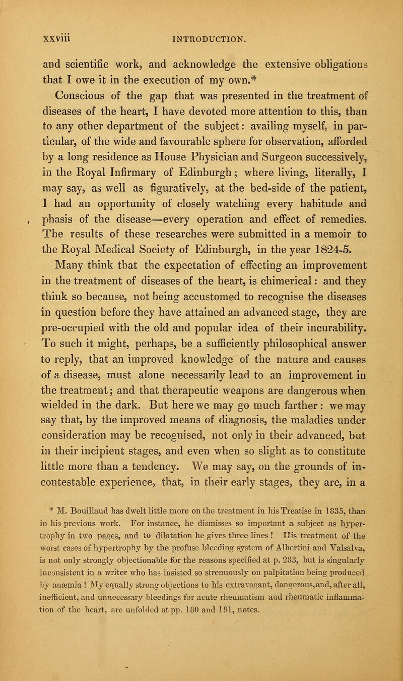 and scientific work, and acknowledge the extensive obligations that I owe it in the execution of my own.* Conscious of the gap that was presented in the treatment of diseases of the heart, I have devoted more attention to this, than to any other department of the subject: availing myself, in par- ticular, of the wide and favourable sphere for observation, afforded by a long residence as House Physician and Surgeon successively, in the Royal Infirmary of Edinburgh; where living, literally, I may say, as well as figuratively, at the bed-side of the patient, I had an opportunity of closely watching every habitude and phasis of the disease—every operation and effect of remedies. The results of these researches were submitted in a memoir to the Royal Medical Society of Edinburgh, in the year 1824-5. Many think that the expectation of effecting an improvement in the treatment of diseases of the heart, is chimerical: and they think so because, not being accustomed to recognise the diseases in question before they have attained an advanced stage, they are pre-occupied with the old and popular idea of their incurability. To such it might, perhaps, be a sufficiently philosophical answer to reply, that an improved knowledge of the nature and causes of a disease, must alone necessarily lead to an improvement in the treatment; and that therapeutic weapons are dangerous when wielded in the dark. But here we may go much farther : we may say that, by the improved means of diagnosis, the maladies under consideration may be recognised, not only in their advanced, but in their incipient stages, and even when so slight as to constitute little more than a tendency. We may say, on the grounds of in- contestable experience, that, in their early stages, they are, in a * M. Bouillaud has dwelt little more on the treatment in his Treatise in 1835, than in his previous work. For instance, he dismisses so important a subject as hyper- trophy in two pages, and to dilatation he gives three lines ! His treatment of the worst cases of hypertrophy by the profuse bleeding system of Albertini and Valsalva, is not only strongly objectionable for the reasons specified at p. 283, but is singularly inconsistent in a writer who has insisted so strenuously on palpitation being produced by anaemia ! My equally strong objections to his extravagant, dangerous,and, after all, inefficient, and unnecessary bleedings for acute rheumatism and rheumatic inflamma- tion of the heart, are unfolded at pp. 180 and 191, notes.