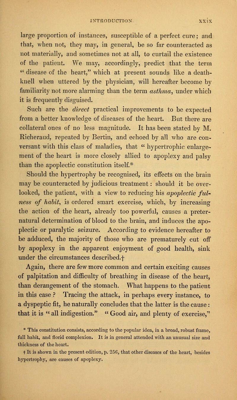 large proportion of instances, susceptible of a perfect cure; and that, when not, they may, in general, be so far counteracted as not materially, and sometimes not at all, to curtail the existence of the patient. We may, accordingly, predict that the term  disease of the heart, which at present sounds like a death- knell when uttered by the physician, will hereafter become by familiarity not more alarming than the term asthma, under which it is frequently disguised. Such are the direct practical improvements to be expected from a better knowledge of diseases of the heart. But there are collateral ones of no less magnitude. It has been stated by M. Richeraud, repeated by Bertin, and echoed by all who are con- versant with this class of maladies, that  hypertrophic enlarge- ment of the heart is more closely allied to apoplexy and palsy than the apoplectic constitution itself.* Should the hypertrophy be recognised, its effects on the brain may be counteracted by judicious treatment: should it be over- looked, the patient, with a view to reducing his apoplectic ful- ness of habit, is ordered smart exercise, which, by increasing the action of the heart, already too powerful, causes a preter- natural determination of blood to the brain, and induces the apo- plectic or paralytic seizure. According to evidence hereafter to be adduced, the majority of those who are prematurely cut off by apoplexy in the apparent enjoyment of good health, sink under the circumstances described.f Again, there are few more common and certain exciting causes of palpitation and difficulty of breathing in disease of the heart, than derangement of the stomach. What happens to the patient in this case ? Tracing the attack, in perhaps every instance, to a dyspeptic fit, he naturally concludes that the latter is the cause: that it is  all indigestion.  Good air, and plenty of exercise, * This constitution consists, according to the popular idea, in a broad, robust frame, full habit, and florid complexion. It is in general attended with an unusual size and thickness of the heart. t It is shown in the present edition, p. 256, that other diseases of the heart, besides hypertrophy, are causes of apoplexy.