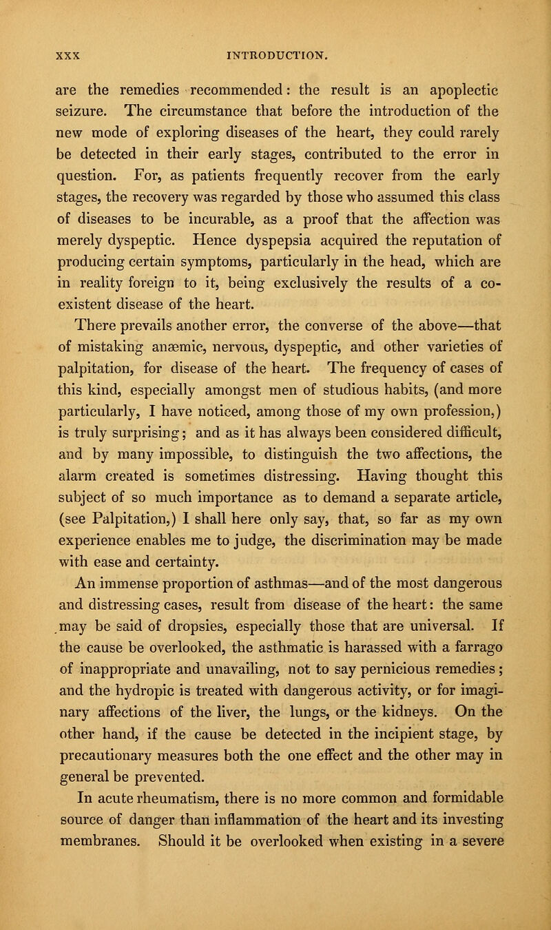 are the remedies recommended: the result is an apoplectic seizure. The circumstance that before the introduction of the new mode of exploring diseases of the heart, they could rarely be detected in their early stages, contributed to the error in question. For, as patients frequently recover from the early stages, the recovery was regarded by those who assumed this class of diseases to be incurable, as a proof that the affection was merely dyspeptic. Hence dyspepsia acquired the reputation of producing certain symptoms, particularly in the head, which are in reality foreign to it, being exclusively the results of a co- existent disease of the heart. There prevails another error, the converse of the above—that of mistaking anaemic, nervous, dyspeptic, and other varieties of palpitation, for disease of the heart. The frequency of cases of this kind, especially amongst men of studious habits, (and more particularly, I have noticed, among those of my own profession,) is truly surprising; and as it has always been considered difficult, and by many impossible, to distinguish the two affections, the alarm created is sometimes distressing. Having thought this subject of so much importance as to demand a separate article, (see Palpitation,) I shall here only say, that, so far as my own experience enables me to judge, the discrimination may be made with ease and certainty. An immense proportion of asthmas—and of the most dangerous and distressing cases, result from disease of the heart: the same may be said of dropsies, especially those that are universal. If the cause be overlooked, the asthmatic is harassed with a farrago of inappropriate and unavailing, not to say pernicious remedies; and the hydropic is treated with dangerous activity, or for imagi- nary affections of the liver, the lungs, or the kidneys. On the other hand, if the cause be detected in the incipient stage, by precautionary measures both the one effect and the other may in general be prevented. In acute rheumatism, there is no more common and formidable source of danger than inflammation of the heart and its investing membranes. Should it be overlooked when existing in a severe