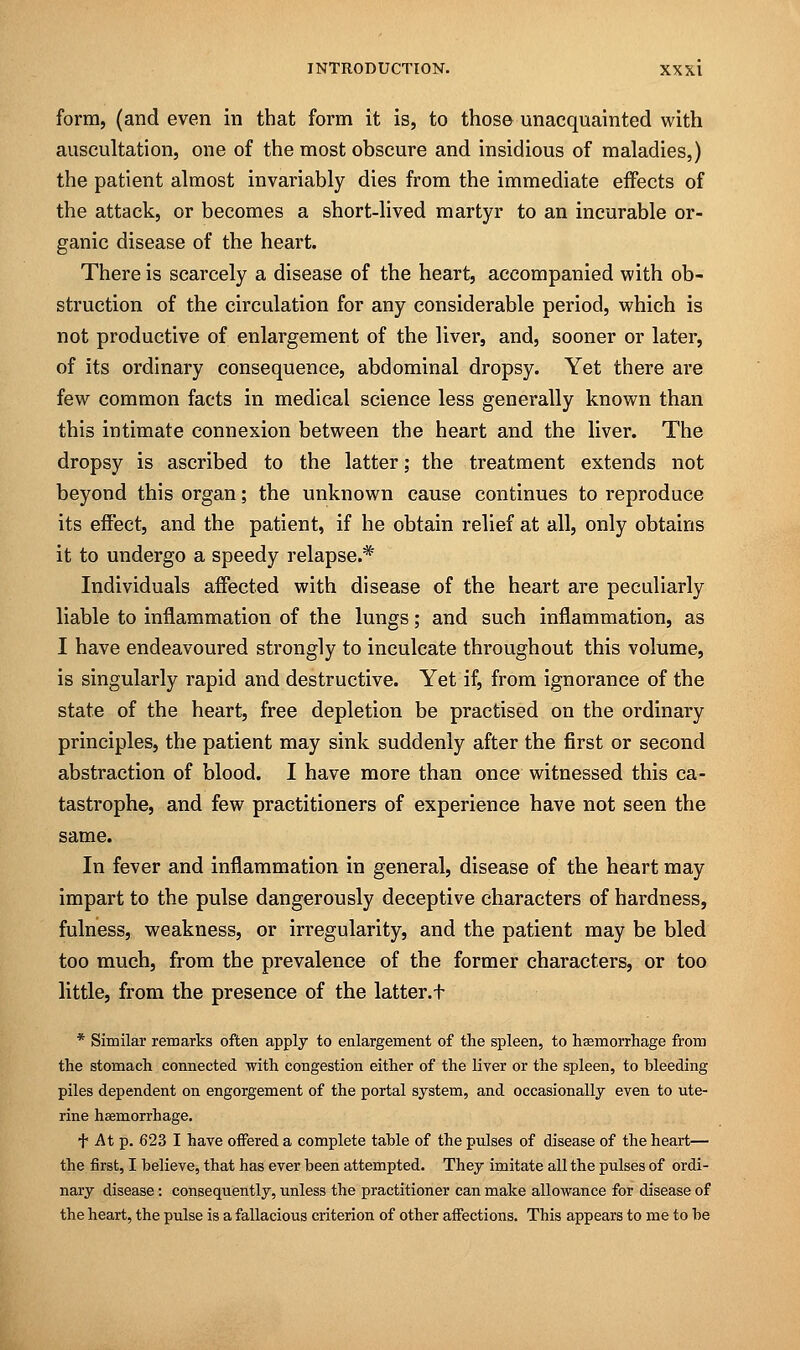 form, (and even in that form it is, to those unacquainted with auscultation, one of the most obscure and insidious of maladies,) the patient almost invariably dies from the immediate effects of the attack, or becomes a short-lived martyr to an incurable or- ganic disease of the heart. There is scarcely a disease of the heart, accompanied with ob- struction of the circulation for any considerable period, which is not productive of enlargement of the liver, and, sooner or later, of its ordinary consequence, abdominal dropsy. Yet there are few common facts in medical science less generally known than this intimate connexion between the heart and the liver. The dropsy is ascribed to the latter; the treatment extends not beyond this organ; the unknown cause continues to reproduce its effect, and the patient, if he obtain relief at all, only obtains it to undergo a speedy relapse.* Individuals affected with disease of the heart are peculiarly liable to inflammation of the lungs; and such inflammation, as I have endeavoured strongly to inculcate throughout this volume, is singularly rapid and destructive. Yet if, from ignorance of the state of the heart, free depletion be practised on the ordinary principles, the patient may sink suddenly after the first or second abstraction of blood. I have more than once witnessed this ca- tastrophe, and few practitioners of experience have not seen the same. In fever and inflammation in general, disease of the heart may impart to the pulse dangerously deceptive characters of hardness, fulness, weakness, or irregularity, and the patient may be bled too much, from the prevalence of the former characters, or too little, from the presence of the latter, t * Similar remarks often apply to enlargement of the spleen, to haemorrhage from the stomach connected with congestion either of the liver or the spleen, to bleeding piles dependent on engorgement of the portal system, and occasionally even to ute- rine haemorrhage. + At p. 623 I have offered a complete table of the pulses of disease of the heart— the first, I believe, that has ever been attempted. They imitate all the pulses of ordi- nary disease: consequently, unless the practitioner can make allowance for disease of the heart, the pulse is a fallacious criterion of other affections. This appears to me to be