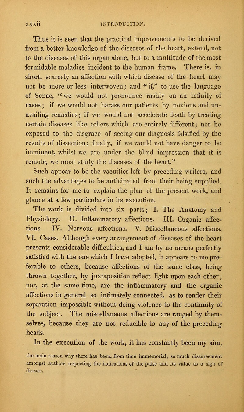 Thus it is seen that the practical improvements to be derived from a better knowledge of the diseases of the heart, extend, not to the diseases of this organ alone, but to a multitude of the most formidable maladies incident to the human frame. There is, in short, scarcely an affection with which disease of the heart may not be more or less interwoven; and  if, to use the language of Senac,  we would not pronounce rashly on an infinity of cases; if we would not harass our patients by noxious and un- availing remedies; if we would not accelerate death by treating certain diseases like others which are entirely different; nor be exposed to the disgrace of seeing our diagnosis falsified by the results of dissection; finally, if we would not have danger to be imminent, whilst we are under the blind impression that it is remote, we must study the diseases of the heart. Such appear to be the vacuities left by preceding writers, and such the advantages to be anticipated from their being supplied. It remains for me to explain the plan of the present work, and glance at a few particulars in its execution. The work is divided into six parts; I. The Anatomy and Physiology. II. Inflammatory affections. III. Organic affec- tions. IV. Nervous affections. V. Miscellaneous affections. VI. Cases. Although every arrangement of diseases of the heart presents considerable difficulties, and I am by no means perfectly satisfied with the one which I have adopted, it appears to me pre- ferable to others, because affections of the same class, being thrown together, by juxtaposition reflect light upon each other; nor, at the same time, are the inflammatory and the organic affections in general so intimately connected, as to render their separation impossible without doing violence to the continuity of the subject. The miscellaneous affections are ranged by them- selves, because they are not reducible to any of the preceding heads. In the execution of the work, it has constantly been my aim, the main reason why there has been, from time immemorial, so much disagreement amongst authors respecting the indications of the pulse and its value as a sign of disease.