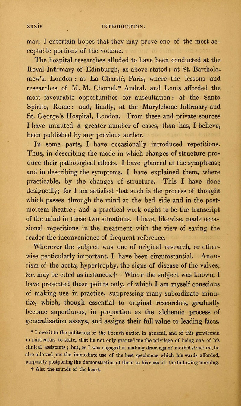mar, I entertain hopes that they may prove one of the most ac- ceptable portions of the volume. The hospital researches alluded to have been conducted at the Royal Infirmary of Edinburgh, as above stated: at St. Bartholo- mew's, London : at La Charite, Paris, where the lessons and researches of M. M. Chomel,* Andral, and Louis afforded the most favourable opportunities for auscultation: at the Santo Spirito, Rome: and, finally, at the Marylebone Infirmary and St. George's Hospital, London. From these and private sources I have minuted a greater number of cases, than has, I believe, been published by any previous author. In some parts, I have occasionally introduced repetitions. Thus, in describing the mode in which changes of structure pro- duce their pathological effects, I have glanced at the symptoms; and in describing the symptoms, I have explained them, where practicable, by the changes of structure. This I have done designedly; for I am satisfied that such is the process of thought which passes through the mind at the bed side and in the post- mortem theatre ; and a practical work ought to be the transcript of the mind in those two situations. I have, likewise, made occa- sional repetitions in the treatment with the view of saving the reader the inconvenience of frequent reference. Wherever the subject was one of original research, or other- wise particularly important, I have been circumstantial. Aneu- rism of the aorta, hypertrophy, the signs of disease of the valves, &c. may be cited as instances.f Where the subject was known, I have presented those points only, of which I am myself conscious of making use in practice, suppressing many subordinate minu- tiae, which, though essential to original researches, gradually become superfluous, in proportion as the alchemic process of generalization assays, and assigns their full value to leading facts. * I owe it to the politeness of the French nation in general, and of this gentleman in particular, to state, that he not only granted me the privilege of being one of his clinical assistants ; but, as I was engaged in making drawings of morbid structure, he also allowed me the immediate use of the best specimens which his wards afforded, purposely postponing the demonstration of them to his class till the following morning. t Also the sounds of the heart.