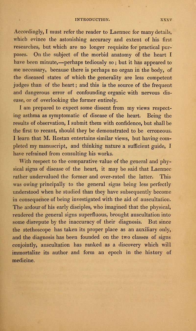 Accordingly, I must refer the reader to Laennec for many details, which evince the astonishing accuracy and extent of his first researches, but which are no longer requisite for practical pur- poses. On the subject of the morbid anatomy of the heart I have been minute,—perhaps tediously so; but it has appeared to me necessary, because there is perhaps no organ in the body, of the diseased states of which the generality are less competent judges than of the heart; and this is the source of the frequent and dangerous error of confounding organic with nervous dis- ease, or of overlooking the former entirely. I am prepared to expect some dissent from my views respect- ing asthma as symptomatic of disease of the heart. Being the results of observation, I submit them with confidence, but shall be the first to recant, should they be demonstrated to be erroneous. I learn that M. Rostan entertains similar views, but having com- pleted my manuscript, and thinking nature a sufficient guide, I have refrained from consulting his works. With respect to the comparative value of the general and phy- sical signs of disease of the heart, it may be said that Laennec rather undervalued the former and over-rated the latter. This was owing principally to the general signs being less perfectly understood when he studied than they have subsequently become in consequence of being investigated with the aid of auscultation. The ardour of his early disciples, who imagined that the physical, rendered the general signs superfluous, brought auscultation into some disrepute by the inaccuracy of their diagnosis. But since the stethoscope has taken its proper place as an auxiliary only, and the diagnosis has been founded on the two classes of signs conjointly, auscultation has ranked as a discovery which will immortalize its author and form an epoch in the history of medicine.