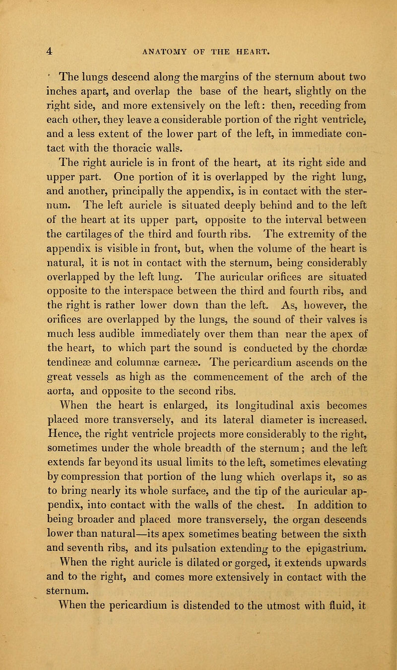 ' The lungs descend along the margins of the sternum about two inches apart, and overlap the base of the heart, slightly on the right side, and more extensively on the left: then, receding from each other, they leave a considerable portion of the right ventricle, and a less extent of the lower part of the left, in immediate con- tact with the thoracic walls. The right auricle is in front of the heart, at its right side and upper part. One portion of it is overlapped by the right lung, and another, principally the appendix, is in contact with the ster- num. The left auricle is situated deeply behind and to the left of the heart at its upper part, opposite to the interval between the cartilages of the third and fourth ribs. The extremity of the appendix is visible in front, but, when the volume of the heart is natural, it is not in contact with the sternum, being considerably overlapped by the left lung. The auricular orifices are situated opposite to the interspace between the third and fourth ribs, and the right is rather lower down than the left. As, however, the orifices are overlapped by the lungs, the sound of their valves is much less audible immediately over them than near the apex of the heart, to which part the sound is conducted by the chordae tendinese and columnas carneae. The pericardium ascends on the great vessels as high as the commencement of the arch of the aorta, and opposite to the second ribs. When the heart is enlarged, its longitudinal axis becomes placed more transversely, and its lateral diameter is increased. Hence, the right ventricle projects more considerably to the right, sometimes under the whole breadth of the sternum; and the left extends far beyond its usual limits to the left, sometimes elevating by compression that portion of the lung which overlaps it, so as to bring nearly its whole surface, and the tip of the auricular ap- pendix, into contact with the walls of the chest. In addition to being broader and placed more transversely, the organ descends lower than natural—its apex sometimes beating between the sixth and seventh ribs, and its pulsation extending to the epigastrium. When the right auricle is dilated or gorged, it extends upwards and to the right, and comes more extensively in contact with the sternum. When the pericardium is distended to the utmost with fluid, it
