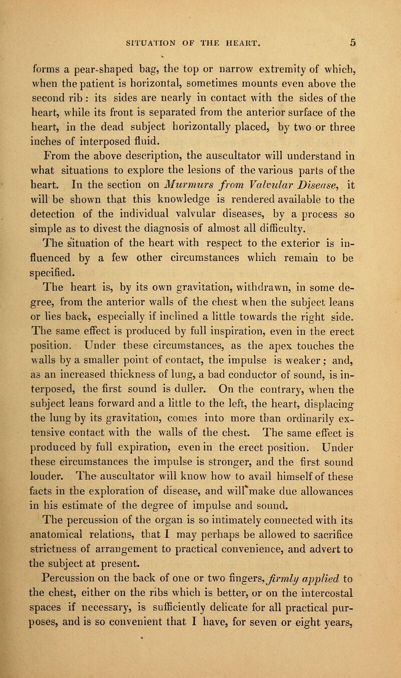 forms a pear-shaped bag, the top or narrow extremity of which, when the patient is horizontal, sometimes mounts even above the second rib : its sides are nearly in contact with the sides of the heart, while its front is separated from the anterior surface of the heart, in the dead subject horizontally placed, by two or three inches of interposed fluid. From the above description, the auscultator will understand in what situations to explore the lesions of the various parts of the heart. In the section on Murmurs from Valvular Disease, it will be shown that this knowledge is rendered available to the detection of the individual valvular diseases, by a process so simple as to divest the diagnosis of almost all difficulty. The situation of the heart with respect to the exterior is in- fluenced by a few other circumstances which remain to be specified. The heart is, by its own gravitation, withdrawn, in some de- gree, from the anterior walls of the chest when the subject leans or lies back, especially if inclined a little towards the right side. The same effect is produced by full inspiration, even in the erect position. Under these circumstances, as the apex touches the walls by a smaller point of contact, the impulse is weaker; and, as an increased thickness of lung, a bad conductor of sound, is in- terposed, the first sound is duller. On the contrary, when the subject leans forward and a little to the left, the heart, displacing the lung by its gravitation, comes into more than ordinarily ex- tensive contact with the walls of the chest. The same effect is produced by full expiration, even in the erect position. Under these circumstances the impulse is stronger, and the first sound louder. The auscultator will know how to avail himself of these facts in the exploration of disease, and wilfmake due allowances in his estimate of the degree of impulse and sound. The percussion of the organ is so intimately connected with its anatomical relations, that I may perhaps be allowed to sacrifice strictness of arrangement to practical convenience, and advert to the subject at present. Percussion on the back of one or two fingers, firmly applied to the chest, either on the ribs which is better, or on the intercostal spaces if necessary, is sufficiently delicate for all practical pur- poses, and is so convenient that I have, for seven or eight years,