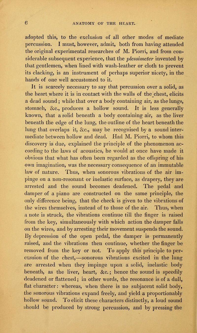 adopted this, to the exclusion of all other modes of mediate percussion. I must, however, admit, both from having attended the original experimental researches of M. Piorri, and from con- siderable subsequent experience, that the plessimeter invented by that gentlemen, when lined with wash-leather or cloth to prevent its clacking, is an instrument of perhaps superior nicety, in the hands of one well accustomed to it. It is scarcely necessary to say that percussion over a solid, as the heart where it is in contact with the walls of the_chest, elicits a dead sound; while that over a body containing air, as the lungs, stomach, &c, produces a hollow sound. It is less generally known, that a solid beneath a body containing air, as the liver beneath the edge of the lung, the outline of the heart beneath the lung that overlaps it, &c, may be recognised by a sound inter- mediate between hollow and dead. Had M. Piorri, to whom this discovery is due, explained the principle of the phenomenon ac- cording to the laws of acoustics, he would at once have made it obvious that what has often been regarded as the offspring of his own imagination, was the necessary consequence of an immutable law of nature. Thus, when sonorous vibrations of the air im- pinge on a non-resonant or inelastic surface, as drapery, they are arrested and the sound becomes deadened. The pedal and damper of a piano are constructed on the same principle, the only difference being, that the check is given to the vibrations of the wires themselves, instead of to those of the air. Thus, when a note is struck, the vibrations continue till the ringer is raised from the key, simultaneously with which action the damper falls on the wires, and by arresting their movement suspends the sound. By depression of the open pedal, the damper is permanently raised, and the vibrations then continue, whether the finger be removed from the key or not. To apply this principle to per- cussion of the chest,—sonorous vibrations excited in the lung are arrested when they impinge upon a solid, inelastic body beneath, as the liver, heart, &c.; hence the sound is speedily deadened or flattened; in other words, the resonance is of a dull, flat character: whereas, when there is no subjacent solid body, the sonorous vibrations expand freely, and yield a proportionably hollow sound. To elicit these characters distinctly, a loud sound should be produced by strong percussion, and by pressing the