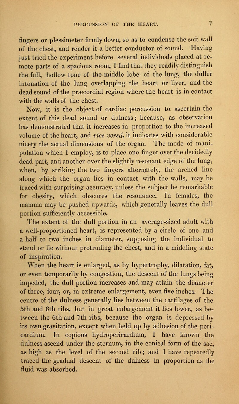 fingers or plessimeter firmly down, so as to condense the soft wall of the chest, and render it a better conductor of sound. Having just tried the experiment before several individuals placed at re- mote parts of a spacious room, I find that they readily distinguish the full, hollow tone of the middle lobe of the lung, the duller intonation of the lung overlapping the heart or liver, and the dead sound of the prsecordial region where the heart is in contact with the walls of the chest. Now, it is the object of cardiac percussion to ascertain the extent of this dead sound or dulness; because, as observation has demonstrated that it increases in proportion to the increased volume of the heart, and vice versa, it indicates with considerable nicety the actual dimensions of the organ. The mode of mani- pulation which I employ, is to place one finger over the decidedly dead part, and another over the slightly resonant edge of the lung, when, by striking the two fingers alternately, the arched line along which the organ lies in contact with the walls, may be traced with surprising accuracy, unless the subject be remarkable for obesity, which obscures the resonance. In females, the mamma may be pushed upwards, which generally leaves the dull portion sufficiently accessible. The extent of the dull portion in an average-sized adult with a well-proportioned heart, is represented by a circle of one and a half to two inches in diameter, supposing the individual to stand or lie without protruding the chest, and in a middling state of inspiration. When the heart is enlarged, as by hypertrophy, dilatation, fat, or even temporarily by congestion, the descent of the lungs being impeded, the dull portion increases and may attain the diameter of three, four, or, in extreme enlargement, even five inches. The centre of the dulness generally lies between the cartilages of the 5th and 6th ribs, but in great enlargement it lies lower, as be- tween the 6th and 7th ribs, because the organ is depressed by its own gravitation, except when held up by adhesion of the peri- cardium. In copious hydropericardium, I have known the dulness ascend under the sternum, in the conical form of the sac, as high as the level of the second rib; and I have repeatedly traced the gradual descent of the dulness in proportion as the fluid was absorbed.